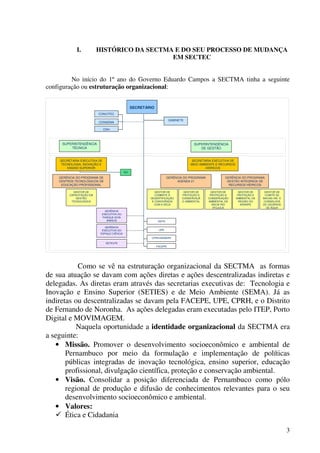 3
I. HISTÓRICO DA SECTMA E DO SEU PROCESSO DE MUDANÇA
EM SECTEC
No início do 1º ano do Governo Eduardo Campos a SECTMA tinha a seguinte
configuração ou estruturação organizacional:
SECRETÁRIO
GABINETE
SUPERINTENDÊNCIA
TÉCNICA
SUPERINTENDÊNCIA
DE GESTÃO
SECRETARIA EXECUTIVA DE
MEIO AMBIENTE E RECURSOS
HÍDRICOS
GERÊNCIA DO PROGRAMA DE
CENTROS TECNOLÓGICOS DE
EDUCAÇÃO PROFISSIONAL
GERÊNCIA DO PROGRAMA
AGENDA 21
GERÊNCIA DO PROGRAMA
GESTÃO INTEGRADA DE
RECURSOS HÍDRICOS
GESTOR DE
COMBATE À
DESERTIFICAÇÃO
E CONVIVÊNCIA
COM A SECA
GESTOR DE
PROTEÇÃO E
CONSERVAÇÃ
O AMBIENTAL
GESTOR DE
PROTEÇÃO E
CONSERVAÇÃO
AMBIENTAL DA
BACIA RIO
IPOJUCA
GESTOR DE
CAPACITAÇÃO EM
GESTÃO
TECNOLÓGICA
GESTOR DE
PROTEÇÃO E
AMBIENTAL DA
REGIÃO DO
ARARIPE
GESTOR DE
COMITÊ DE
BACIAS HID. E
CONSELHOS
DE USUÁRIOS
DE ÁGUA
DEFN
UPE
CPRH/AEMARH
FACEPE
GERÊNCIA
EXECUTIVA DO
PARQUE DOIS
IRMÃOS
GERÊNCIA
EXECUTIVA DO
ESPAÇO CIÊNCIA
DETELPE
CRH
CONCITEC
CONSEMA
NSI
SECRETARIA EXECUTIVA DE
TECNOLOGIA, INOVAÇÃO E
ENSINO SUPERIOR
SECRETÁRIO
GABINETE
SUPERINTENDÊNCIA
TÉCNICA
SUPERINTENDÊNCIA
DE GESTÃO
SECRETARIA EXECUTIVA DE
MEIO AMBIENTE E RECURSOS
HÍDRICOS
GERÊNCIA DO PROGRAMA DE
CENTROS TECNOLÓGICOS DE
EDUCAÇÃO PROFISSIONAL
GERÊNCIA DO PROGRAMA
AGENDA 21
GERÊNCIA DO PROGRAMA
GESTÃO INTEGRADA DE
RECURSOS HÍDRICOS
GESTOR DE
COMBATE À
DESERTIFICAÇÃO
E CONVIVÊNCIA
COM A SECA
GESTOR DE
PROTEÇÃO E
CONSERVAÇÃ
O AMBIENTAL
GESTOR DE
PROTEÇÃO E
CONSERVAÇÃO
AMBIENTAL DA
BACIA RIO
IPOJUCA
GESTOR DE
CAPACITAÇÃO EM
GESTÃO
TECNOLÓGICA
GESTOR DE
PROTEÇÃO E
AMBIENTAL DA
REGIÃO DO
ARARIPE
GESTOR DE
COMITÊ DE
BACIAS HID. E
CONSELHOS
DE USUÁRIOS
DE ÁGUA
DEFN
UPE
CPRH/AEMARH
FACEPE
GERÊNCIA
EXECUTIVA DO
PARQUE DOIS
IRMÃOS
GERÊNCIA
EXECUTIVA DO
ESPAÇO CIÊNCIA
DETELPE
CRH
CONCITEC
CONSEMA
NSI
SECRETARIA EXECUTIVA DE
TECNOLOGIA, INOVAÇÃO E
ENSINO SUPERIOR
Como se vê na estruturação organizacional da SECTMA as formas
de sua atuação se davam com ações diretas e ações descentralizadas indiretas e
delegadas. As diretas eram através das secretarias executivas de: Tecnologia e
Inovação e Ensino Superior (SETIES) e de Meio Ambiente (SEMA). Já as
indiretas ou descentralizadas se davam pela FACEPE, UPE, CPRH, e o Distrito
de Fernando de Noronha. As ações delegadas eram executadas pelo ITEP, Porto
Digital e MOVIMAGEM.
Naquela oportunidade a identidade organizacional da SECTMA era
a seguinte:
• Missão. Promover o desenvolvimento socioeconômico e ambiental de
Pernambuco por meio da formulação e implementação de políticas
públicas integradas de inovação tecnológica, ensino superior, educação
profissional, divulgação científica, proteção e conservação ambiental.
• Visão. Consolidar a posição diferenciada de Pernambuco como pólo
regional de produção e difusão de conhecimentos relevantes para o seu
desenvolvimento socioeconômico e ambiental.
• Valores:
Ética e Cidadania
 