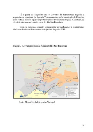 30
É a partir de Salgueiro que o Governo de Pernambuco negocia a
expansão de um ramal da ferrovia Transnordestina até o município de Petrolina
com vistas a atender aquele importante elo de fruticultura irrigada e, também, de
vitivinicultura do sub médio curso do Rio São Francisco.
Essa é a razão de, a seguir, se apresentar as localizações e os diagramas
sinóticos de efeitos de montante e de jusante daqueles CIIB.
Mapa 1. A Transposição das Águas do Rio São Francisco
Fonte: Ministério da Integração Nacional
 