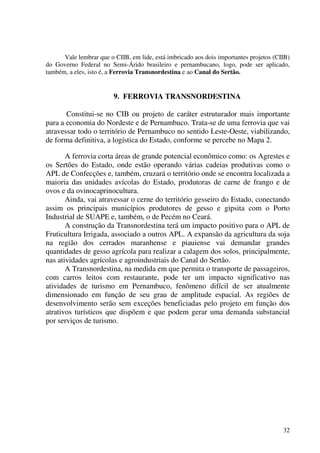 32
Vale lembrar que o CIIB, em lide, está imbricado aos dois importantes projetos (CIIB)
do Governo Federal no Semi-Árido brasileiro e pernambucano, logo, pode ser aplicado,
também, a eles, isto é, a Ferrovia Transnordestina e ao Canal do Sertão.
9. FERROVIA TRANSNORDESTINA
Constitui-se no CIB ou projeto de caráter estruturador mais importante
para a economia do Nordeste e de Pernambuco. Trata-se de uma ferrovia que vai
atravessar todo o território de Pernambuco no sentido Leste-Oeste, viabilizando,
de forma definitiva, a logística do Estado, conforme se percebe no Mapa 2.
A ferrovia corta áreas de grande potencial econômico como: os Agrestes e
os Sertões do Estado, onde estão operando várias cadeias produtivas como o
APL de Confecções e, também, cruzará o território onde se encontra localizada a
maioria das unidades avícolas do Estado, produtoras de carne de frango e de
ovos e da ovinocaprinocultura.
Ainda, vai atravessar o cerne do território gesseiro do Estado, conectando
assim os principais municípios produtores de gesso e gipsita com o Porto
Industrial de SUAPE e, também, o de Pecém no Ceará.
A construção da Transnordestina terá um impacto positivo para o APL de
Fruticultura Irrigada, associado a outros APL. A expansão da agricultura da soja
na região dos cerrados maranhense e piauiense vai demandar grandes
quantidades de gesso agrícola para realizar a calagem dos solos, principalmente,
nas atividades agrícolas e agroindustriais do Canal do Sertão.
A Transnordestina, na medida em que permita o transporte de passageiros,
com carros leitos com restaurante, pode ter um impacto significativo nas
atividades de turismo em Pernambuco, fenômeno difícil de ser atualmente
dimensionado em função de seu grau de amplitude espacial. As regiões de
desenvolvimento serão sem exceções beneficiadas pelo projeto em função dos
atrativos turísticos que dispõem e que podem gerar uma demanda substancial
por serviços de turismo.
 