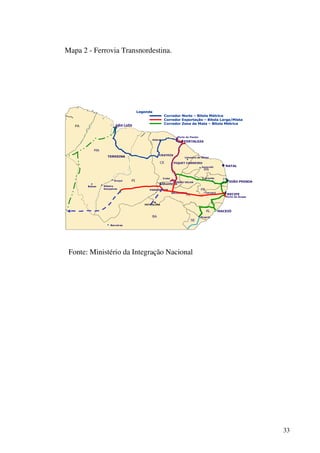 33
Mapa 2 - Ferrovia Transnordestina.
SÃO LUÍS
TERESINA
NATAL
RECIFE
MACEIÓ
Porto do Pecém
Crato
MISSÃO VELHA
Caruarú
PA
MA
PI
CE
RN
PB
PE
AL
SE
JOÃO PESSOA
CRATEÚS
Sobral
Porto de Suape
FORTALEZA
ARARIPINA
PETROLINA
Propriá
C.Grande
SALGUEIRO
PIQUET CARNEIRO
PARNAMIRIM
Uruçuí
Ribeiro
Gonçalves
Balsas
Barreiras
BA
Jucurutú
Limoeiro do Norte
Legenda
Corredor Norte – Bitola Métrica
Corredor Exportação – Bitola Larga/Mista
Corredor Zona da Mata – Bitola Métrica
PA
Fonte: Ministério da Integração Nacional
 