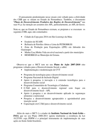O pensamento predominante nesse ensaio está voltado para a efetividade
dos CIIB que se situam no Estado de Pernambuco. Também, o documento
“Plano de Desenvolvimento Produtivo das Regiões de Desenvolvimento” nas
suas 91 p. faz menção aos assuntos dos APL, particularmente, ao APL do Gesso.
Note-se, que no Estado de Pernambuco existam, se projetam e se executam os
seguintes CIIB, aqui, não comentados:
• Cidade da Copa para 2014 em São Lourenço da Mata
• Estaleiro de SUAPE
• Refinaria de Petróleo Abreu e Lima da PETROBRÁS
• Zona de Produção para Exportações (ZPE) em Jaboatão dos
Guararapes
• Minha Casa Minha Vida em nível nacional a partir dos municípios
• HEMOBRÁS no Município de Goiana.
Observe-se que o MCT tem no seu Plano de Ação 2007-2010 oito
programas voltados para o Desenvolvimento Social, a saber:
• Implementação e modernização de CVT
• Programa de tecnologias para o desenvolvimento social
• Programa Nacional de Inclusão Digital
• Apoio à pesquisa, à inovação e à extensão tecnológica para o
desenvolvimento social
• Programa Comunitário de Tecnologia e Cidadania
• C,T&I para o desenvolvimento regional com foque em
desenvolvimento local – APL
• Apoio à pesquisa e ao desenvolvimento aplicado às seguranças
alimentar e nutricional
• Pesquisa e desenvolvimento agropecuário e agroindustrial para
inserção social
• Capacitação em C,T&I para o desenvolvimento social.
Além do mais o MCT é o criador do Instituto Nacional do Semi-Árido –
INSA que no seu Plano 2008-2011 ignora totalmente a existência da Lei
10.257/01 cujo PDPM é o principal instrumento de implementação de suas
ações no Semi-Árido brasileiro.
 