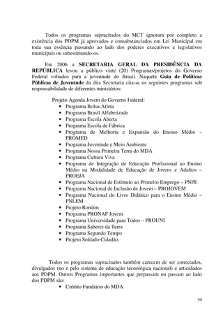 39
Todos os programas supracitados do MCT ignoram por completo a
existência dos PDPM já aprovados e consubstanciados em Lei Municipal em
toda sua essência passando ao lado dos poderes executivos e legislativos
municipais ou subestimando-os.
Em 2006 a SECRETARIA GERAL DA PRESIDÊNCIA DA
REPÚBLICA levou a público vinte (20) Programas/projetos do Governo
Federal voltados para a juventude do Brasil. Naquele Guia de Políticas
Públicas de Juventude da dita Secretaria cita-se os seguintes programas sob
responsabilidade de diferentes ministérios:
Projeto Agenda Jovem do Governo Federal:
• Programa Bolsa-Atleta
• Programa Brasil Alfabetizado
• Programa Escola Aberta
• Programa Escola de Fábrica
• Programa de Melhoria e Expansão do Ensino Médio –
PROMED
• Programa Juventude e Meio Ambiente
• Programa Nossa Primeira Terra do MDA
• Programa Cultura Viva
• Programa de Integração de Educação Profissional ao Ensino
Médio na Modalidade de Educação de Jovens e Adultos –
PROEJA
• Programa Nacional de Estímulo ao Primeiro Emprego – PNPE
• Programa Nacional de Inclusão de Jovem – PROJOVEM
• Programa Nacional do Livro Didático para o Ensino Médio –
PNLEM
• Projeto Rondon
• Programa PRONAF Jovem
• Programa Universidade para Todos – PROUNI
• Programa Saberes da Terra
• Programa Segundo Tempo
• Projeto Soldado Cidadão.
Todos os programas supracitados também carecem de ser conectados,
divulgados (no e pelo sistema de educação tecnológica nacional) e articulados
aos PDPM. Outros Programas importantes que perpassam ou passam ao lado
dos PDPM são:
• Crédito Fundiário do MDA
 