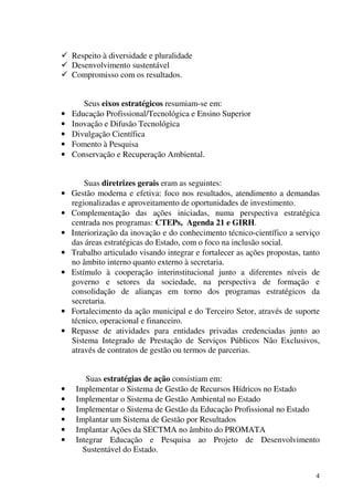 4
Respeito à diversidade e pluralidade
Desenvolvimento sustentável
Compromisso com os resultados.
Seus eixos estratégicos resumiam-se em:
• Educação Profissional/Tecnológica e Ensino Superior
• Inovação e Difusão Tecnológica
• Divulgação Científica
• Fomento à Pesquisa
• Conservação e Recuperação Ambiental.
Suas diretrizes gerais eram as seguintes:
• Gestão moderna e efetiva: foco nos resultados, atendimento a demandas
regionalizadas e aproveitamento de oportunidades de investimento.
• Complementação das ações iniciadas, numa perspectiva estratégica
centrada nos programas: CTEPs, Agenda 21 e GIRH.
• Interiorização da inovação e do conhecimento técnico-científico a serviço
das áreas estratégicas do Estado, com o foco na inclusão social.
• Trabalho articulado visando integrar e fortalecer as ações propostas, tanto
no âmbito interno quanto externo à secretaria.
• Estímulo à cooperação interinstitucional junto a diferentes níveis de
governo e setores da sociedade, na perspectiva de formação e
consolidação de alianças em torno dos programas estratégicos da
secretaria.
• Fortalecimento da ação municipal e do Terceiro Setor, através de suporte
técnico, operacional e financeiro.
• Repasse de atividades para entidades privadas credenciadas junto ao
Sistema Integrado de Prestação de Serviços Públicos Não Exclusivos,
através de contratos de gestão ou termos de parcerias.
Suas estratégias de ação consistiam em:
• Implementar o Sistema de Gestão de Recursos Hídricos no Estado
• Implementar o Sistema de Gestão Ambiental no Estado
• Implementar o Sistema de Gestão da Educação Profissional no Estado
• Implantar um Sistema de Gestão por Resultados
• Implantar Ações da SECTMA no âmbito do PROMATA
• Integrar Educação e Pesquisa ao Projeto de Desenvolvimento
Sustentável do Estado.
 