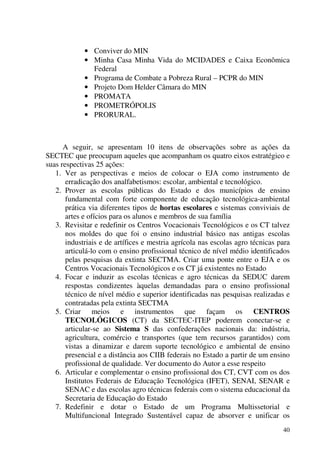 40
• Conviver do MIN
• Minha Casa Minha Vida do MCIDADES e Caixa Econômica
Federal
• Programa de Combate a Pobreza Rural – PCPR do MIN
• Projeto Dom Helder Câmara do MIN
• PROMATA
• PROMETRÓPOLIS
• PRORURAL.
A seguir, se apresentam 10 itens de observações sobre as ações da
SECTEC que preocupam aqueles que acompanham os quatro eixos estratégico e
suas respectivas 25 ações:
1. Ver as perspectivas e meios de colocar o EJA como instrumento de
erradicação dos analfabetismos: escolar, ambiental e tecnológico.
2. Prover as escolas públicas do Estado e dos municípios de ensino
fundamental com forte componente de educação tecnológica-ambiental
prática via diferentes tipos de hortas escolares e sistemas conviviais de
artes e ofícios para os alunos e membros de sua família
3. Revisitar e redefinir os Centros Vocacionais Tecnológicos e os CT talvez
nos moldes do que foi o ensino industrial básico nas antigas escolas
industriais e de artífices e mestria agrícola nas escolas agro técnicas para
articulá-lo com o ensino profissional técnico de nível médio identificados
pelas pesquisas da extinta SECTMA. Criar uma ponte entre o EJA e os
Centros Vocacionais Tecnológicos e os CT já existentes no Estado
4. Focar e induzir as escolas técnicas e agro técnicas da SEDUC darem
respostas condizentes àquelas demandadas para o ensino profissional
técnico de nível médio e superior identificadas nas pesquisas realizadas e
contratadas pela extinta SECTMA
5. Criar meios e instrumentos que façam os CENTROS
TECNOLÓGICOS (CT) da SECTEC-ITEP poderem conectar-se e
articular-se ao Sistema S das confederações nacionais da: indústria,
agricultura, comércio e transportes (que tem recursos garantidos) com
vistas a dinamizar e darem suporte tecnológico e ambiental de ensino
presencial e a distância aos CIIB federais no Estado a partir de um ensino
profissional de qualidade. Ver documento do Autor a esse respeito
6. Articular e complementar o ensino profissional dos CT, CVT com os dos
Institutos Federais de Educação Tecnológica (IFET), SENAI, SENAR e
SENAC e das escolas agro técnicas federais com o sistema educacional da
Secretaria de Educação do Estado
7. Redefinir e dotar o Estado de um Programa Multissetorial e
Multifuncional Integrado Sustentável capaz de absorver e unificar os
 