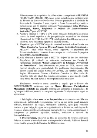 41
diferentes conceitos e práticas de elaboração e concepção de ARRANJOS
PRODUTIVOS LOCAIS (APL) com vistas a atualização e modernização
do Sistema de Educação Profissional Técnico presencial e a distância da
Secretaria de Educação. A esse respeito o Autor fez um esforço teórico-
metodológico em 77 páginas intitulado “Considerações sobre Políticas,
Estratégias, Planos, Programas e Projetos de Desenvolvimento
Sustentável” para a SECTEC.
8. Ajustar e ordenar o ITEP e a UPE como entidades formadoras da massa
crítica de nível superior e de pós-graduação necessárias ao sistema
educacional de CT&I dos CT, CVT e da logística dos APL que devem se
inserir na nova finalidade e premissa daquele sistema.
9. Propõe-se, que a SECTEC negocie, em nível institucional no Estado, um
“Plano Estadual de Apoio ao Desenvolvimento Sustentável Municipal –
PEDSM” cujas idéias básicas, como sugestões, se encontram em
documento do Autor, com esse titulo, entregue ao coordenador de projetos
da SECTEC Josénio Brandão.
10.Vale sinalizar e lembrar que a SECTEC dispõe de um dos melhores
diagnóstico já realizado na educação profissional no Estado de
Pernambuco intitulado “Estudo Diagnóstico da Educação Profissional
em Pernambuco”. Esse documento, de junho de 2008, merece uma
especial atenção pela profundidade dos problemas diagnosticados. Os
autores Maria das Graças Corrêa de Oliveira, Lia Parente Costa, Vera
Regina Albuquerque Canuto e Ridelson Carneiro da Silva estão de
parabéns pelo alto nível dos estudos apresentados e que são de grande
valia para a SETIES e para o ensino profissional do Estado.
Finalmente, propõe-se como caminho a seguir, que o Estado via
CONDEPE/FIDEM estabeleça que os Planos Diretores Participativos
Municipais (Estatuto da Cidade) contemplem diretrizes e mecanismos de
ações que viabilizem, no todo ou em parte, alguns dos 28 tópicos que a seguir se
apresentam:
1. Privilegiar a luta contra os desperdícios ora existentes nas RD nos
segmentos de: publicidade e propaganda, energia de um modo geral, recursos
hídricos, transportes de cargas, transportes coletivos, água para consumo
humano e para irrigação, água para agroindústrias e indústrias, reciclagens de
resíduos, abastecimento agro alimentar nas feiras livres, coleta, armazenagem e
transportes de produtos agrícolas, trabalho, habitação e serviços de
desenvolvimento.
2. Descentralizar, em nível de RD, as alocações de recursos públicos:
federais estaduais e municipais com arbitragem do Ministério Publicam Federal
com a devida aprovação do Estado e da RD interessada.
 