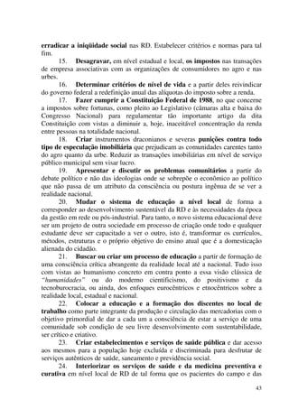 43
erradicar a iniqüidade social nas RD. Estabelecer critérios e normas para tal
fim.
15. Desagravar, em nível estadual e local, os impostos nas transações
de empresa associativas com as organizações de consumidores no agro e nas
urbes.
16. Determinar critérios de nível de vida e a partir deles reivindicar
do governo federal a redefinição anual das alíquotas do imposto sobre a renda.
17. Fazer cumprir a Constituição Federal de 1988, no que concerne
a impostos sobre fortunas, como pleito ao Legislativo (câmaras alta e baixa do
Congresso Nacional) para regulamentar tão importante artigo da dita
Constituição com vistas a diminuir a, hoje, inaceitável concentração da renda
entre pessoas na totalidade nacional.
18. Criar instrumentos draconianos e severas punições contra todo
tipo de especulação imobiliária que prejudicam as comunidades carentes tanto
do agro quanto da urbe. Reduzir as transações imobiliárias em nível de serviço
público municipal sem visar lucro.
19. Apresentar e discutir os problemas comunitários a partir do
debate político e não das ideologias onde se sobrepõe o econômico ao político
que não passa de um atributo da consciência ou postura ingênua de se ver a
realidade nacional.
20. Mudar o sistema de educação a nível local de forma a
corresponder ao desenvolvimento sustentável da RD e às necessidades da época
da gestão em rede ou pós-industrial. Para tanto, o novo sistema educacional deve
ser um projeto de outra sociedade em processo de criação onde todo e qualquer
estudante deve ser capacitado a ver o outro, isto é, transformar os currículos,
métodos, estruturas e o próprio objetivo do ensino atual que é a domesticação
alienada do cidadão.
21. Buscar ou criar um processo de educação a partir de formação de
uma consciência crítica abrangente da realidade local até a nacional. Tudo isso
com vistas ao humanismo concreto em contra ponto a essa visão clássica de
“humanidades” ou do moderno cientificismo, do positivismo e da
tecnoburocracia, ou ainda, dos enfoques eurocêntricos e etnocêntricos sobre a
realidade local, estadual e nacional.
22. Colocar a educação e a formação dos discentes no local de
trabalho como parte integrante da produção e circulação das mercadorias com o
objetivo primordial de dar a cada um a consciência de estar a serviço de uma
comunidade sob condição de seu livre desenvolvimento com sustentabilidade,
ser crítico e criativo.
23. Criar estabelecimentos e serviços de saúde pública e dar acesso
aos mesmos para a população hoje excluída e discriminada para desfrutar de
serviços autênticos de saúde, saneamento e previdência social.
24. Interiorizar os serviços de saúde e da medicina preventiva e
curativa em nível local de RD de tal forma que os pacientes do campo e das
 