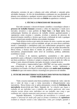 45
afirmações correntes de que o planeta está sobre utilizado e saturado pelas
atividades humanas. As leis da termodinâmica continuam em sua plenitude no
planeta com referência a qualquer recurso natural tanto como bem livre quanto
como bem econômico mesmo com todo seu fetiche na aparência e essência.
1. TÉCNICA E PROCESSO DE TRABALHO
Em todo momento o desenvolvimento científico e tecnológico afetam o
processo de trabalho humano existente e sobre ele depositam o modo novo
inovador, inventivo e mais perfeito de fazer bem e de fazer novo. Essa
sedimentação histórica do processo de trabalho distinto qualitativamente e
superpostas como escamas e camadas, revelam a natureza de processo do
desenvolvimento científico e técnico que levam a infinitude de todo e qualquer
recurso natural para atender infinitas necessidades humanas.
Toda técnica revela-se por meios de ensaios de erros e acertos nos quais
a imaginação dialoga com o real ou realidade, até que, no curso desse confronto,
tensão e contradição a inteligência pelo seu conhecimento prospectivo capta
nova propriedade do real ou nova possibilidade de agir até então desconhecida.
Dessa forma, a técnica altera os modos de: produzir, distribuir e consumir
mercadorias, proporcionando outro nível de existência, política, ambiental,
econômica e social.
A técnica é de natureza qualitativa, acumulativa e não apenas
quantitativa para a obtenção e transformação indispensável de um bem livre em
um bem econômico. A técnica é sempre a criação do novo a partir do velho ou
antigo, é, pois, desenvolvimento, inovação, invenção e criação do novo.
É necessário e imprescindível que a SECTEC em suas ações consolide
uma consciência de que os problemas políticos, sociais, ambientais e
econômicos no Estado e no Brasil só terão soluções com muito mais tecnologia
e ciência do que com menos ciência e tecnologia nos processos de trabalho.
2. FETICHE DOS RECURSOS NATURAIS E DOS NOVOS MATERIAIS
COMO MERCADORIAS
Todo o recurso natural como bem econômico é dotado de: valor, valor de
uso e valor de troca o que o torna necessária e obrigatoriamente uma
mercadoria. Dessa forma a ele se aplica plenamente a teoria do fetichismo da
mercadoria desenvolvida por Marx. Segundo ele “as relações que ligam o
trabalho de um indivíduo com o trabalho dos outros aparecem, não como
relações sociais direta entre indivíduos em seu trabalho, mas como o que
realmente são: relações materiais entre pessoas e relações entre coisas”.
Segundo Bottomore, “o fetichismo da mercadoria é o exemplo mais
simples e universal do modo pelo qual as formas econômicas do capitalismo
ocultam as relações sociais a elas subjacentes, como, por exemplo, quando o
 