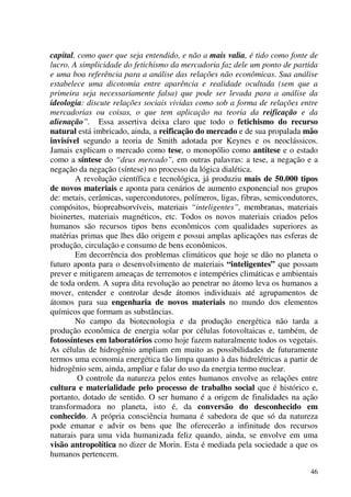 46
capital, como quer que seja entendido, e não a mais valia, é tido como fonte de
lucro. A simplicidade do fetichismo da mercadoria faz dele um ponto de partida
e uma boa referência para a análise das relações não econômicas. Sua análise
estabelece uma dicotomia entre aparência e realidade ocultada (sem que a
primeira seja necessariamente falsa) que pode ser levada para a análise da
ideologia: discute relações sociais vividas como sob a forma de relações entre
mercadorias ou coisas, o que tem aplicação na teoria da reificação e da
alienação”. Essa assertiva deixa claro que todo o fetichismo do recurso
natural está imbricado, ainda, a reificação do mercado e de sua propalada mão
invisível segundo a teoria de Smith adotada por Keynes e os neoclássicos.
Jamais explicam o mercado como tese, o monopólio como antítese e o estado
como a síntese do “deus mercado”, em outras palavras: a tese, a negação e a
negação da negação (síntese) no processo da lógica dialética.
A revolução científica e tecnológica, já produziu mais de 50.000 tipos
de novos materiais e aponta para cenários de aumento exponencial nos grupos
de: metais, cerâmicas, supercondutores, polímeros, ligas, fibras, semicondutores,
compósitos, biopreabsorvíveis, materiais “inteligentes”, membranas, materiais
bioinertes, materiais magnéticos, etc. Todos os novos materiais criados pelos
humanos são recursos tipos bens econômicos com qualidades superiores as
matérias primas que lhes dão origem e possui amplas aplicações nas esferas de
produção, circulação e consumo de bens econômicos.
Em decorrência dos problemas climáticos que hoje se dão no planeta o
futuro aponta para o desenvolvimento de materiais “inteligentes” que possam
prever e mitigarem ameaças de terremotos e intempéries climáticas e ambientais
de toda ordem. A supra dita revolução ao penetrar no átomo leva os humanos a
mover, entender e controlar desde átomos individuais até agrupamentos de
átomos para sua engenharia de novos materiais no mundo dos elementos
químicos que formam as substâncias.
No campo da biotecnologia e da produção energética não tarda a
produção econômica de energia solar por células fotovoltaicas e, também, de
fotossínteses em laboratórios como hoje fazem naturalmente todos os vegetais.
As células de hidrogênio ampliam em muito as possibilidades de futuramente
termos uma economia energética tão limpa quanto à das hidrelétricas a partir de
hidrogênio sem, ainda, ampliar e falar do uso da energia termo nuclear.
O controle da natureza pelos entes humanos envolve as relações entre
cultura e materialidade pelo processo de trabalho social que é histórico e,
portanto, dotado de sentido. O ser humano é a origem de finalidades na ação
transformadora no planeta, isto é, da conversão do desconhecido em
conhecido. A própria consciência humana é sabedora de que só da natureza
pode emanar e advir os bens que lhe oferecerão a infinitude dos recursos
naturais para uma vida humanizada feliz quando, ainda, se envolve em uma
visão antropolítica no dizer de Morin. Esta é mediada pela sociedade a que os
humanos pertencem.
 