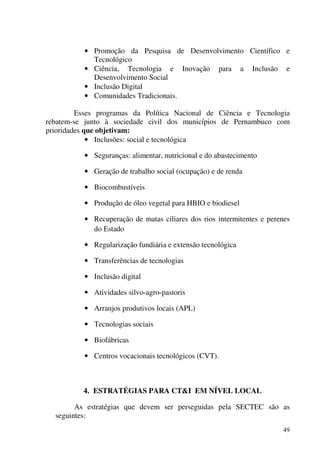 49
• Promoção da Pesquisa de Desenvolvimento Científico e
Tecnológico
• Ciência, Tecnologia e Inovação para a Inclusão e
Desenvolvimento Social
• Inclusão Digital
• Comunidades Tradicionais.
Esses programas da Política Nacional de Ciência e Tecnologia
rebatem-se junto à sociedade civil dos municípios de Pernambuco com
prioridades que objetivam:
• Inclusões: social e tecnológica
• Seguranças: alimentar, nutricional e do abastecimento
• Geração de trabalho social (ocupação) e de renda
• Biocombustíveis
• Produção de óleo vegetal para HBIO e biodiesel
• Recuperação de matas ciliares dos rios intermitentes e perenes
do Estado
• Regularização fundiária e extensão tecnológica
• Transferências de tecnologias
• Inclusão digital
• Atividades silvo-agro-pastoris
• Arranjos produtivos locais (APL)
• Tecnologias sociais
• Biofábricas
• Centros vocacionais tecnológicos (CVT).
4. ESTRATÉGIAS PARA CT&I EM NÍVEL LOCAL
As estratégias que devem ser perseguidas pela SECTEC são as
seguintes:
 