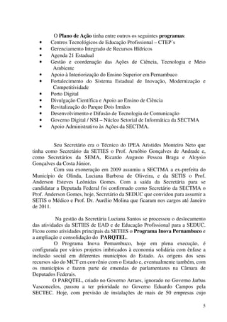 5
O Plano de Ação tinha entre outros os seguintes programas:
• Centros Tecnológicos de Educação Profissional – CTEP´s
• Gerenciamento Integrado de Recursos Hídricos
• Agenda 21 Estadual
• Gestão e coordenação das Ações de Ciência, Tecnologia e Meio
Ambiente
• Apoio à Interiorização do Ensino Superior em Pernambuco
• Fortalecimento do Sistema Estadual de Inovação, Modernização e
Competitividade
• Porto Digital
• Divulgação Científica e Apoio ao Ensino de Ciência
• Revitalização do Parque Dois Irmãos
• Desenvolvimento e Difusão de Tecnologia de Comunicação
• Governo Digital / NSI – Núcleo Setorial de Informática da SECTMA
• Apoio Administrativo às Ações da SECTMA.
Seu Secretário era o Técnico do IPEA Aristides Monteiro Neto que
tinha como Secretário da SETIES o Prof. Arnóbio Gonçalves de Andrade e,
como Secretários da SEMA, Ricardo Augusto Pessoa Braga e Aloysio
Gonçalves da Costa Júnior.
Com sua exoneração em 2009 assumiu a SECTMA a ex-prefeita do
Município de Olinda, Luciana Barbosa de Oliveira, e da SETIS o Prof.
Anderson Esteves Leônidas Gomes. Com a saída da Secretária para se
candidatar a Deputada Federal foi confirmado como Secretário da SECTMA o
Prof. Anderson Gomes, hoje, Secretário da SEDUC que convidou para assumir a
SETIS o Médico e Prof. Dr. Aurélio Molina que ficaram nos cargos até Janeiro
de 2011.
Na gestão da Secretária Luciana Santos se processou o deslocamento
das atividades da SETIES de EAD e de Educação Profissional para a SEDUC.
Ficou como atividades principais da SETIES o Programa Inova Pernambuco e
a ampliação e consolidação do PARQTEL.
O Programa Inova Pernambuco, hoje em plena execução, é
configurada por vários projetos imbricados à economia solidária com ênfase a
inclusão social em diferentes municípios do Estado. As origens dos seus
recursos são do MCT em convênio com o Estado e, eventualmente também, com
os municípios e fazem parte de emendas de parlamentares na Câmara de
Deputados Federais.
O PARQTEL, criado no Governo Arraes, ignorado no Governo Jarbas
Vasconcelos, passou a ter prioridade no Governo Eduardo Campos pela
SECTEC. Hoje, com previsão de instalações de mais de 50 empresas cujo
 