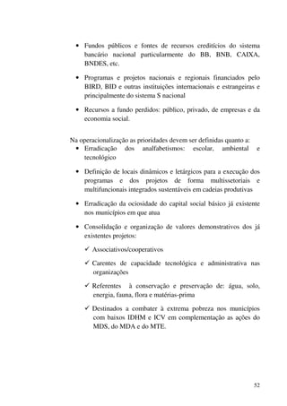 52
• Fundos públicos e fontes de recursos creditícios do sistema
bancário nacional particularmente do BB, BNB, CAIXA,
BNDES, etc.
• Programas e projetos nacionais e regionais financiados pelo
BIRD, BID e outras instituições internacionais e estrangeiras e
principalmente do sistema S nacional
• Recursos a fundo perdidos: público, privado, de empresas e da
economia social.
Na operacionalização as prioridades devem ser definidas quanto a:
• Erradicação dos analfabetismos: escolar, ambiental e
tecnológico
• Definição de locais dinâmicos e letárgicos para a execução dos
programas e dos projetos de forma multissetoriais e
multifuncionais integrados sustentáveis em cadeias produtivas
• Erradicação da ociosidade do capital social básico já existente
nos municípios em que atua
• Consolidação e organização de valores demonstrativos dos já
existentes projetos:
Associativos/cooperativos
Carentes de capacidade tecnológica e administrativa nas
organizações
Referentes à conservação e preservação de: água, solo,
energia, fauna, flora e matérias-prima
Destinados a combater à extrema pobreza nos municípios
com baixos IDHM e ICV em complementação as ações do
MDS, do MDA e do MTE.
 