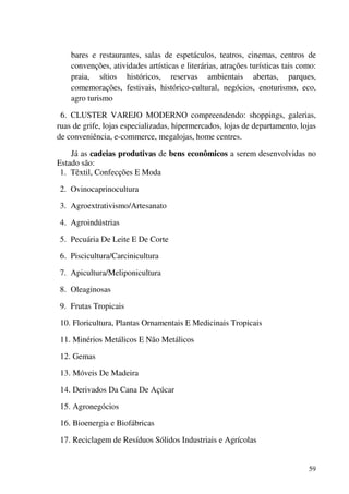 59
bares e restaurantes, salas de espetáculos, teatros, cinemas, centros de
convenções, atividades artísticas e literárias, atrações turísticas tais como:
praia, sítios históricos, reservas ambientais abertas, parques,
comemorações, festivais, histórico-cultural, negócios, enoturismo, eco,
agro turismo
6. CLUSTER VAREJO MODERNO compreendendo: shoppings, galerias,
ruas de grife, lojas especializadas, hipermercados, lojas de departamento, lojas
de conveniência, e-commerce, megalojas, home centres.
Já as cadeias produtivas de bens econômicos a serem desenvolvidas no
Estado são:
1. Têxtil, Confecções E Moda
2. Ovinocaprinocultura
3. Agroextrativismo/Artesanato
4. Agroindústrias
5. Pecuária De Leite E De Corte
6. Piscicultura/Carcinicultura
7. Apicultura/Meliponicultura
8. Oleaginosas
9. Frutas Tropicais
10. Floricultura, Plantas Ornamentais E Medicinais Tropicais
11. Minérios Metálicos E Não Metálicos
12. Gemas
13. Móveis De Madeira
14. Derivados Da Cana De Açúcar
15. Agronegócios
16. Bioenergia e Biofábricas
17. Reciclagem de Resíduos Sólidos Industriais e Agrícolas
 