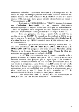 6
faturamento está estimado em mais de 50 milhões de reais/ano gerando mais de
quatro mil vagas de empregos para um investimento inicial da ordem de três
milhões de reais com contra partidas do MCT e FINEP. Sua área é de pouco
mais de 13 há, mais que o duplo quando iniciado, sito nos bairros do Curado e
Várzea e adjacente ao TIP.
Igualmente ao PORTO DIGITAL o PARQTEL funciona, hoje, como
um Condomínio Empresarial em um moderno planejamento
urbanístico/paisagístico naqueles bairros dos municípios de Jaboatão-Recife.
Ambos, os programas, serão integrados em suas respectivas atividades de
inovação e desenvolvimento tecnológico no Estado sob a égide da SECTEC.
Esses dois programas são, hoje, os carros chefes da SECTEC na
medida em que da SECTMA foi separada ou desmembrada a SEMA que é,
agora, uma nova Secretaria de Estado tendo como Secretário Sérgio Luis de
Carvalho Xavier e sigla SEMAS quando à antiga SEMA foi incorporado o S
da Sustentabilidade.
Com esses significativos processos de mudanças na então SECTMA
está sendo consolidada a SECRETARIA DE CIÊNCIA, TECNOLOGIA E
INOVAÇÃO- SECTEC que passou a ter como Secretário Marcelino Granja
Menezes e na Secretaria Executiva Luciano Sérgio Moura da Silva que
assumiram seus respectivos cargos em janeiro de 2011.
A SECTEC está estruturada para coordenar e controlar toda a
política de ciência, tecnologia e inovação (CT&I) no Estado de Pernambuco
evitando inclusive sobre posições que as organizações a ela vinculadas,
delegadas e subordinadas venham em suas atividades proceder sobre passo na
sua missão e competência. Desta forma a SECTEC prima por ser aquela
Secretaria de Estado que administra a política de CT&I no âmbito estadual,
assim como, tem a responsabilidade pela obediência às atividades dos quatro
eixos estratégicos e suas 25 linhas de ações acordadas no PPI de
Desenvolvimento de Ciência, Tecnologia e Inovação para o Estado.
Vale lembrar que a SECTEC herda da SECTMA as vinculações ao
ITEP, FACEP e UPE além do Canal de Televisão (TV Pernambuco).
 