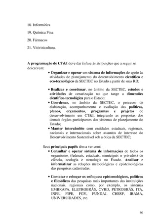 60
18. Informática
19. Química Fina
20. Fármacos
21. Vitivinicultura.
A programação de CT&I deve dar ênfase às atribuições que a seguir se
descrevem:
• Organizar e operar um sistema de informações de apoio às
atividades de planejamento do desenvolvimento científico e
eco-tecnológico da SECTEC no Estado a partir de suas RD;
• Realizar e coordenar, no âmbito da SECTEC, estudos e
atividades de cenarização no que tange a dimensões
cientifico-tecnológica para o Estado;
• Coordenar, no âmbito da SECTEC, o processo de
elaboração, acompanhamento e avaliação das políticas,
planos, orçamentos, programas e projetos de
desenvolvimento em CT&I, integrando as propostas dos
demais órgãos participantes dos sistemas de planejamento do
Estado;
• Manter intercâmbio com entidades estaduais, regionais,
nacionais e internacionais sobre assuntos de interesse do
Desenvolvimento Sustentável sob a ótica da SECTEC;
Seus principais papéis têm a ver com:
• Consultar e operar sistema de informações de todos os
organismos (federais, estaduais, municipais e privados) de
ciência, ecologia e tecnologia no Estado. Analisar e
informatizar as relações metodológicas e epistemológicas
das pesquisas cadastradas.
• Contatar e esboçar os enfoques: epistemológicos, políticos
e filosóficos das pesquisas mais importantes das instituições
nacionais, regionais como, por exemplo, os sistemas
EMBRAPA, ELETROBRÁS, CVRD, PETROBRÁS, ITA,
INPE, FIPE, FGV, FUNDAJ, CHESF, IBAMA,
UNIVERSIDADES, etc.
 