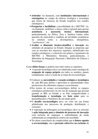 61
• Articular via Itamarati, com instituições internacionais e
estrangeiras no campo da ciência, ecológica e tecnologia
que forem de interesse do Estado (explícito nos estudos
estratégicos).
• Prospectar e factibilizar a possibilidade de a SECTEC vir,
via Itamarati, mobilizar a massa crítica regional para prestar
assistência e assessoria técnica internacional,
particularmente, na África, Ásia e América Latina sobre
questões do semi-árido e, também, de atividades econômicas
ou setoriais como a alcoolquímica, oleoquímica,
"agribusiness", etc.
• Avaliar a dimensão técnico-científica e inovação das
entidades de pesquisas no Estado. Integrar as propostas que
vem ao encontro dos interesses regionais, identificados nos
estudos estratégicos, e colocá-los nos planos e orçamentos da
SECTEC e Ministérios Setoriais, particularmente, o
Ministério da Integração Nacional e Ministério de Ciência e
Tecnologia.
Como idéias forças se podem citar entre outras as seguintes:
• A questão tecnológica deve ser enfatizada como estratégia de
ocupação de espaço próprio em todos os sentidos, jamais
isoladamente, esta é a razão de se tratar de eco-tecnologia;
• Conhecer as necessidades e vocação ecológica e tecnológica
de cada RD para definir e aproveitar as oportunidades mais
promissoras dos diferentes espaços e ecossistemas.
• Em termos de avanço eco-tecnológico definir os espaços
estratégicos promissores ou em vias de ocupação que possam
garantir as RD, ao Estado e ao País competitividade e
transformação e tecnologia em bem estar para os
pernambucanos e brasileiros de um modo geral.
• O desafio eco-tecnológico deve ser visto em sua forma
globalizante nos processos de produção, distribuição, e
consumo;
• A superação da defasagem eco-tecnológico deve se articular
à ação integrada para o domínio do processo de inovação
com inclusão de empregos e redistribuição de renda
sedimentada na competência criativa da sociedade;
• Ter plena consciência da complexidade que o futuro aponta
a eco-tecnologia, mas o presente sobrevive na exclusão da
 