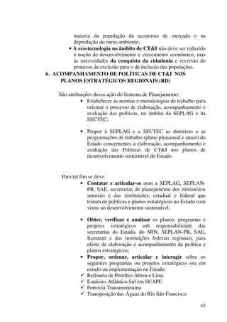 62
maioria da população da economia de mercado e na
depredação do meio-ambiente;
• A eco-tecnologia no âmbito de CT&I não deve ser reduzido
à noção de desenvolvimento e crescimento econômico, mas
às necessidades da conquista da cidadania e reversão do
processo de exclusão para o de inclusão das populações.
6. ACOMPANHAMENTO DE POLÍTICAS DE CT&I NOS
PLANOS ESTRATÉGICOS REGIONAIS (RD)
São atribuições dessa ação do Sistema de Planejamento:
• Estabelecer as normas e metodologias de trabalho para
orientar o processo de elaboração, acompanhamento e
avaliação das políticas, no âmbito da SEPLAG e da
SECTEC;
• Propor à SEPLAG e a SECTEC as diretrizes e as
programações de trabalho (plano plurianual e anual) do
Estado concernentes à elaboração, acompanhamento e
avaliação das Políticas de CT&I nos planos de
desenvolvimento sustentável do Estado.
Para tal fim se deve:
• Contatar e articular-se com a SEPLAG, SEPLAN-
PR, SAE, secretarias de planejamento dos ministérios
setoriais e das instituições, estadual e federal que
tratam de políticas e planos estratégicos no Estado com
vistas ao desenvolvimento sustentável;
• Obter, verificar e analisar os planos, programas e
projetos estratégicos sob responsabilidade das
secretarias do Estado, do MIN, SEPLAN-PR, SAE,
Itamarati e das instituições federais regionais, para
efeito de elaboração e acompanhamento de política e
planos estratégicos;
• Propor, ordenar, articular e interagir sobre os
seguintes programas ou projetos estratégicos ora em
estudo ou implementação no Estado:
Refinaria de Petróleo Abreu e Lima
Estaleiro Atlântico Sul em SUAPE
Ferrovia Transnordestina
Transposição das Águas do Rio São Francisco
 