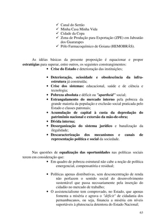 63
Canal do Sertão
Minha Casa Minha Vida
Cidade da Copa
Zona de Produção para Exportação (ZPE) em Jaboatão
dos Guararapes
Pólo Farmacoquímico de Goiana (HEMOBRÁS).
As idéias básicas da presente proposição é equacionar e propor
estratégias para superar, entre outros, os seguintes constrangimentos:
• Crise do Estado e deterioração das instituições;
• Deterioração, ociosidade e obsolescência da infra-
estrutura já construída;
• Crise dos sistemas: educacional, saúde e de ciência e
tecnologia;
• Pobreza absoluta e déficit ou "apartheid" social;
• Estrangulamento do mercado interno pela pobreza da
grande maioria da população e exclusão social praticada pelo
Estado e classes patronais;
• Acumulação de capital à custa da depredação do
patrimônio nacional e extorsão da mão-de-obra;
• Dívida interna;
• Desorganização do sistema jurídico e banalização da
ilegalidade;
• Descaracterização dos mecanismos e canais de
representação política e social da sociedade.
Nas questões de equalização das oportunidades nas políticas sociais
terem em consideração que:
• Em quadro de pobreza estrutural não cabe a noção de política
emergencial, compensatória e residual;
• Políticas apenas distributivas, sem desconcentração de renda
não perfazem o sentido social do desenvolvimento
sustentável que passa necssariamente pela inserção do
cidadão no mercado de trabalho;
• O assistencialismo tem comprovado, no Estado, que apenas
fomenta a miséria e agrava o "déficit" de cidadania dos
pernambucanos, ou seja, financia a miséria em níveis
suportáveis à plutocracia detentora do Estado Nacional;
 