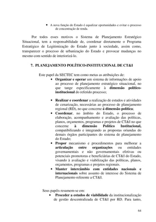 64
• A nova função do Estado é equalizar oportunidades e evitar o processo
de concentração de renda.
Por todos esses motivos o Sistema de Planejamento Estratégico
Situacional, tem a responsabilidade de, coordenar diretamente o Programa
Estratégico de Legitimização do Estado junto à sociedade, assim como,
transparecer o processo de urbanização do Estado e provocar mudanças no
mesmo com sentido de interiorizá-lo.
7. PLANEJAMENTO POLÍTICO-INSTITUCIONAL DE CT&I
Este papel da SECTEC tem como metas as atribuições de:
• Organizar e operar um sistema de informações de apoio
ao processo de planejamento estratégico situacional, no
que tange especificamente à dimensão político-
institucional do referido processo;
• Realizar e coordenar a realização de estudos e atividades
de cenarização, necessárias ao processo de planejamento
regional (RD), no que concerne á dimensão política;
• Coordenar, no âmbito do Estado, o processo de
elaboração, acompanhamento e avaliação das políticas,
planos, orçamentos, programas e projetos de CT&I no que
concerne à dimensão Político Institucional,
compatibilizando e integrando as propostas oriundas do
demais órgãos participantes do sistema de planejamento
do Estado;
• Propor mecanismo e procedimentos para melhorar a
articulação entre organizações ou entidades
governamentais e não governamentais efetivas ou
potenciais promotoras e beneficiárias de CT&I do Estado,
visando à avaliação e viabilização das políticas, planos,
orçamentos, programas e projetos regionais.
• Manter intercâmbio com entidades nacionais e
internacionais sobre assunto de interesse do Sistema de
Planejamento referente a CT&I.
Seus papéis resumem-se em:
• Proceder a estudos de viabilidade da institucionalização
de gestão descentralizada de CT&I por RD. Para tanto,
 