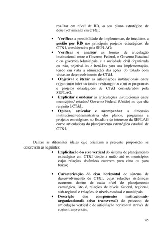 65
realizar em nível de RD, o seu plano estratégico de
desenvolvimento em CT&I;
• Verificar a possibilidade de implementar, de imediato, a
gestão por RD nos principais projetos estratégicos de
CT&I, considerados pela SEPLAG;
• Verificar e analisar as formas de articulação
institucional entre o Governo Federal, o Governo Estadual
e os governos Municipais, e a sociedade civil organizada
ou não, objetivá-las e iterá-las para sua implementação,
tendo em vista a otimização das ações do Estado com
vistas ao desenvolvimento de CT&I.
• Objetivar e iterar as articulações institucionais entre
organismos internacionais e estrangeiros com os programas
e projetos estratégicos de CT&I considerados pela
SEPLAG.
• Explicitar e ordenar as articulações institucionais entre
municípios/ estados/ Governo Federal (União) no que diz
respeito à CT&I.
• Opinar, articular e acompanhar a dimensão
institucional-administrativa dos planos, programas e
projetos estratégicos no Estado e de interesse da SEPLAG
como articuladora do planejamento estratégico estadual de
CT&I.
Dentre as diferentes idéias que orientam a presente proposição se
descrevem as seguintes:
• Explicitação do eixo vertical do sistema de planejamento
estratégico em CT&I desde a união até os municípios
cujas relações sistêmicas ocorrem para cima ou para
baixo;
• Caracterização do eixo horizontal do sistema de
desenvolvimento de CT&I, cujas relações sistêmicas
ocorrem: dentro de cada nível de planejamento
estratégico, isto é, relações de níveis: federal, regional,
sub-regional e relações de níveis estadual e municipais;
• Descrição dos componentes institucionais-
organizacionais (eixo transversal) do processo de
articulação vertical e de articulação horizontal através de
cortes transversais.
 