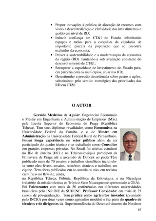 67
• Propor inovações à política de alocação de recursos com
vistas à descentralização e efetividade dos investimentos e
gestão em nível de RD;
• Induzir confiança em CT&I do Estado delimitando
espaços e meios para a conquista da cidadania de
importante parcela da população que se encontra
excluídos da economia;
• Prover a sustentabilidade e a modernização da economia
da região (RD) mantendo-a sob avaliação constante do
desenvolvimento de CT&I;
• Recuperar a capacidade de investimento do Estado para,
em parceria com os municípios, atuar nas RD;
• Desestimular a pressão desordenada sobre gastos e ações,
substituindo pelo sentido estratégico das prioridades das
RD em CT&I.
O AUTOR
Geraldo Medeiros de Aguiar. Engenheiro Econômico
e Mestre em Engenharia e Administração de Empresas (MSc)
pela Escola Superior de Economia de Praga (República
Tcheca). Tem seus diplomas revalidados como Economista na
Universidade Federal da Paraíba, e o de Mestre em
Administração na Universidade Federal Rural de Pernambuco.
Possui longa experiência no setor público além de ter
participado do quadro técnico e ter trabalhado como Consultor
em grandes empresas privadas. No Brasil foi ativista estudanti
no Rio de Janeiro (DF) e na Tchecoslováquia participou da
Primavera de Praga até a ascensão de Dubcek ao poder.Têm
publicado mais de 70 ensaios e trabalhos científicos incluindo-
se entre eles: livros, ensaios, relatórios técnicos e trabalhos em
equipe. Tem obras publicadas em co-autoria ou não, em revistas
científicas no Brasil e, ainda,
na República Tcheca, Polônia, República da Eslováquia, e na Nicarágua
(relatório da missão técnica ao Trópico Seco Nicaraguense apresentado a OEA).
Foi Palestrante: com mais de 50 conferências em diferentes universidades
brasileiras pelo INSUNE da SUDENE. Professor Convidado: em mais de 25
cursos de pós-graduação. Tem prática como agricultor inovador (premiado
pelo INCRA por duas vezes como agricultor modelo) e fez parte do quadro de
técnicos e de dirigentes da Superintendência do Desenvolvimento do Nordeste
 