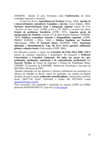 68
(SUDENE) durante 22 anos. Participou como Conferencista, de vários
seminários regionais e nacionais.
É autor dos livros: Agriculturas no Nordeste (Vozes, 1985); Agenda 21
e desenvolvimento sustentável. Caminhos e desvios. (Livro Rápido, 2004).
Turismo, desenvolvimento local e integração regional (cap.6) do livro
“Turismo de base local” (UFPB, p.101 a 124. 2007) e, co-autor das obras:
Estudo de problemas brasileiros (UFPE, 1971); Aspectos gerais da
agropecuária do Nordeste (volume nº3 da Série Projeto Nordeste, SUDENE,
1984); Políticas econômicas setoriais e desigualdades regionais, (UFPE-
PIMES/ SUDENE / IPEA, 1984) e Política fundiária no Nordeste
(Massangana, 1990); O Nordeste futuro (SUDENE, 1988). Segurança
alimentar e biocombustíveis. Cap. Do livro Terra questões ambientais
globais e soluções locais. (Universitário-UFPB. 2008).
Em diferentes ocasiões, o Autor, foi: Consultor da FAO, OEA, BID e IICA
através de contratos específicos e temporários. No momento é Professor
Universitário e Consultor Autônomo. Dá aulas em cursos de: pós-
graduação; graduação; seqüencial e de especialização profissional. Foi
Assessor Técnico do Centro de Educação e Cultura do Trabalhador Rural-
CENTRU. É Consultor da FADURPE, Analista de Tecnologia e Inovação da
SECTMA e Professor da FBV.
Quando contratado, ele faz: palestras e ministra conferências em seminários ou
oficinas de trabalho no Brasil, muito em particular, nos estados da Região
Nordeste da qual é grande conhecedor transdisciplinar. Atende pelos telefones
0xx81 3465-7718, 0xx81 3326-6428 e celular 081 9972-8025 e-mail
gmaguiar@yahoo.com.br
Tem currículum vitae detalhado e atualizado no sistema LATES do CNPQ,
protocolo 8307025653862771, cujo site é: www.cnpq.br.
 