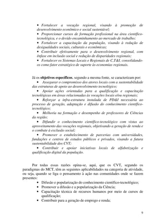 9
• Fortalecer a vocação regional, visando à promoção de
desenvolvimento econômico e social sustentável;
• Proporcionar cursos de formação profissional na área científico-
tecnológica, e o devido encaminhamento ao mercado de trabalho;
• Fortalecer a capacitação da população, visando à redução de
desigualdades sociais, culturais e econômicas;
• Contribuir efetivamente para o desenvolvimento regional, com
ênfase em inclusão social e redução de disparidades regionais;
• Fortalecer os Sistemas Locais e Regionais de C,T&I, consolidando-
os como fator estratégico de suporte às economias regionais.
Já os objetivos específicos, segundo a mesma fonte, se caracterizam por:
• Assegurar o compromisso dos atores locais com a sustentabilidade
das estruturas de apoio ao desenvolvimento tecnológico;
• Apoiar ações orientadas para a qualificação e capacitação
tecnológicas em áreas relacionadas às vocações locais e/ou regionais;
• Reforçar a infra-estrutura instalada de PD&I necessária ao
processo de geração, adaptação e difusão do conhecimento científico-
tecnológico;
• Melhoria na formação e desempenho de professores de Ciências
da região;
• Difundir o conhecimento científico-tecnológico com vistas ao
aproveitamento das vocações regionais, objetivando a geração de renda e
o combate à exclusão social;
• Promover o estabelecimento de parcerias com universidades,
fundações e centros de estudos públicos e privados, visando a futura
sustentabilidade dos CVT;
• Contribuir e apoiar iniciativas locais de alfabetização e
qualificação digital da população.
Por todas essas razões opina-se, aqui, que os CVT, segundo os
paradigmas do MCT, têm as seguintes aplicabilidades na categoria de atividade,
ou seja, quando se liga o pensamento à ação nas comunidades onde se fazem
presentes:
• Difusão e popularização do conhecimento científico-tecnológico;
• Promover a difusão e a popularização da Ciência;
• Capacitação técnica de recursos humanos por meio de cursos de
qualificação;
• Contribuir para a geração de emprego e renda;
 