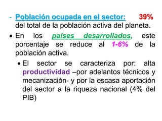 - Población ocupada en el sector: 39%
del total de la población activa del planeta.
En los países desarrollados, este
porcentaje se reduce al 1-6% de la
población activa.
El sector se caracteriza por: alta
productividad –por adelantos técnicos y
mecanización- y por la escasa aportación
del sector a la riqueza nacional (4% del
PIB)
 