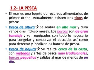 1.2- LA PESCA
• El mar es una fuente de recursos alimentarios de
primer orden. Actualmente existen dos tipos de
pesca:
• Pesca de altura Se realiza en alta mar y dura
varios días incluso meses. Los barcos son de gran
tonelaje y van equipados con todo lo necesario
para congelar y conservar el pescado, así como
para detectar y localizar los bancos de pesca.
• Pesca de bajura Se realiza cerca de la costa,
con métodos y artes de pesca muy tradicionales,
barcos pequeños y salidas al mar de menos de un
día.
 