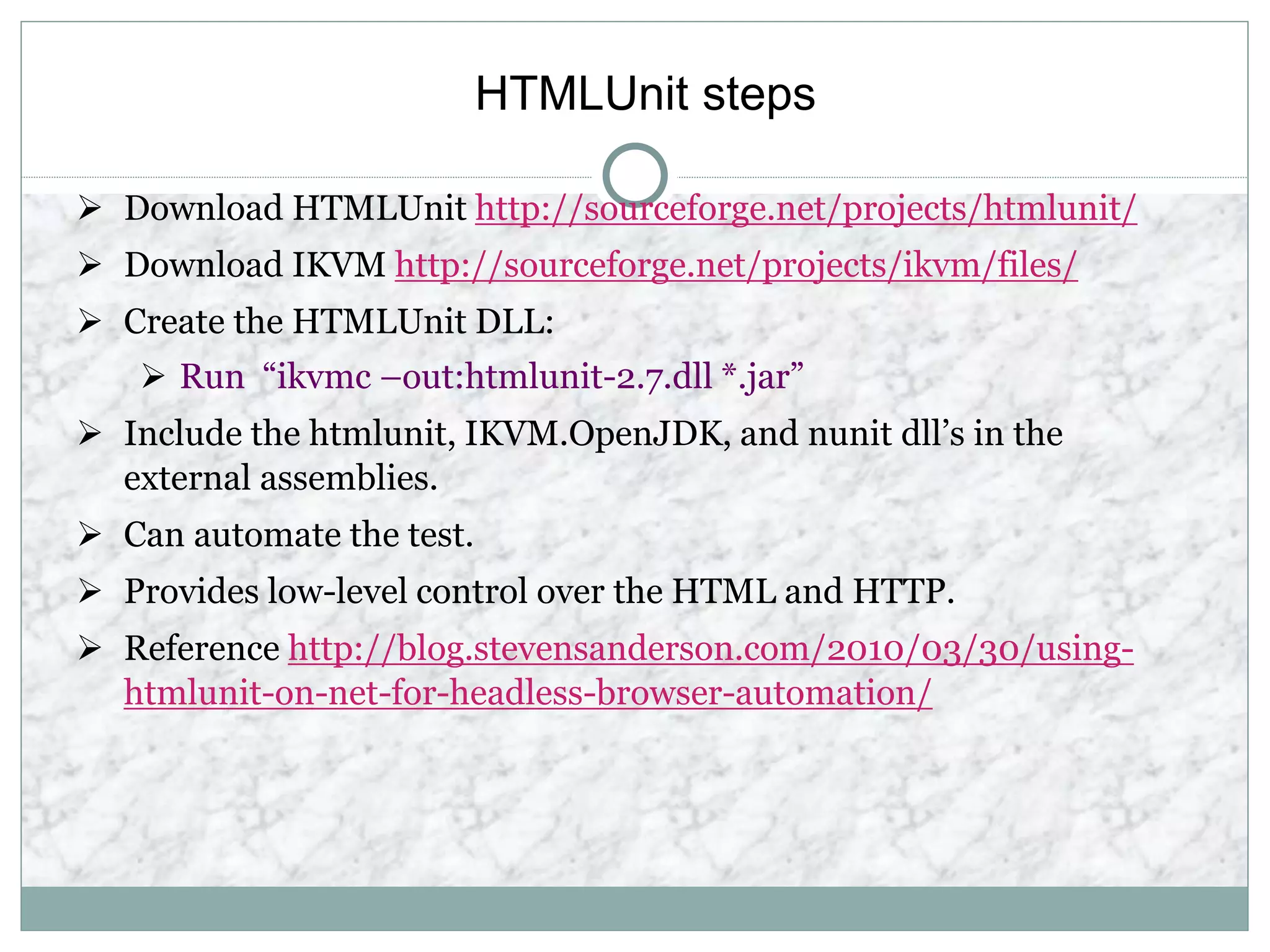 HTMLUnit steps
 Download HTMLUnit http://sourceforge.net/projects/htmlunit/
 Download IKVM http://sourceforge.net/projects/ikvm/files/
 Create the HTMLUnit DLL:
 Run “ikvmc –out:htmlunit-2.7.dll *.jar”
 Include the htmlunit, IKVM.OpenJDK, and nunit dll’s in the
external assemblies.
 Can automate the test.
 Provides low-level control over the HTML and HTTP.
 Reference http://blog.stevensanderson.com/2010/03/30/using-
htmlunit-on-net-for-headless-browser-automation/
 
