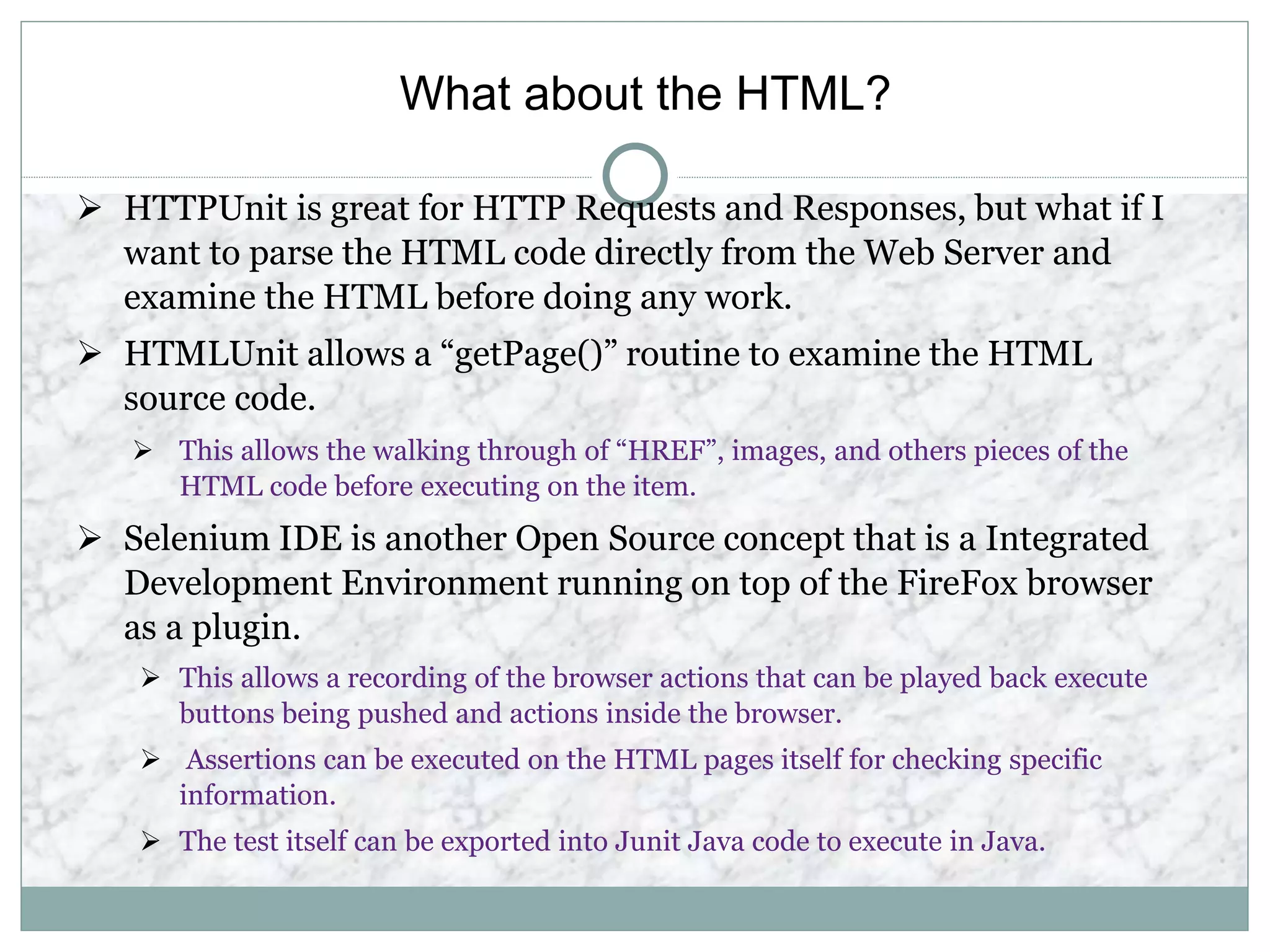 What about the HTML?
 HTTPUnit is great for HTTP Requests and Responses, but what if I
want to parse the HTML code directly from the Web Server and
examine the HTML before doing any work.
 HTMLUnit allows a “getPage()” routine to examine the HTML
source code.
 This allows the walking through of “HREF”, images, and others pieces of the
HTML code before executing on the item.
 Selenium IDE is another Open Source concept that is a Integrated
Development Environment running on top of the FireFox browser
as a plugin.
 This allows a recording of the browser actions that can be played back execute
buttons being pushed and actions inside the browser.
 Assertions can be executed on the HTML pages itself for checking specific
information.
 The test itself can be exported into Junit Java code to execute in Java.
 