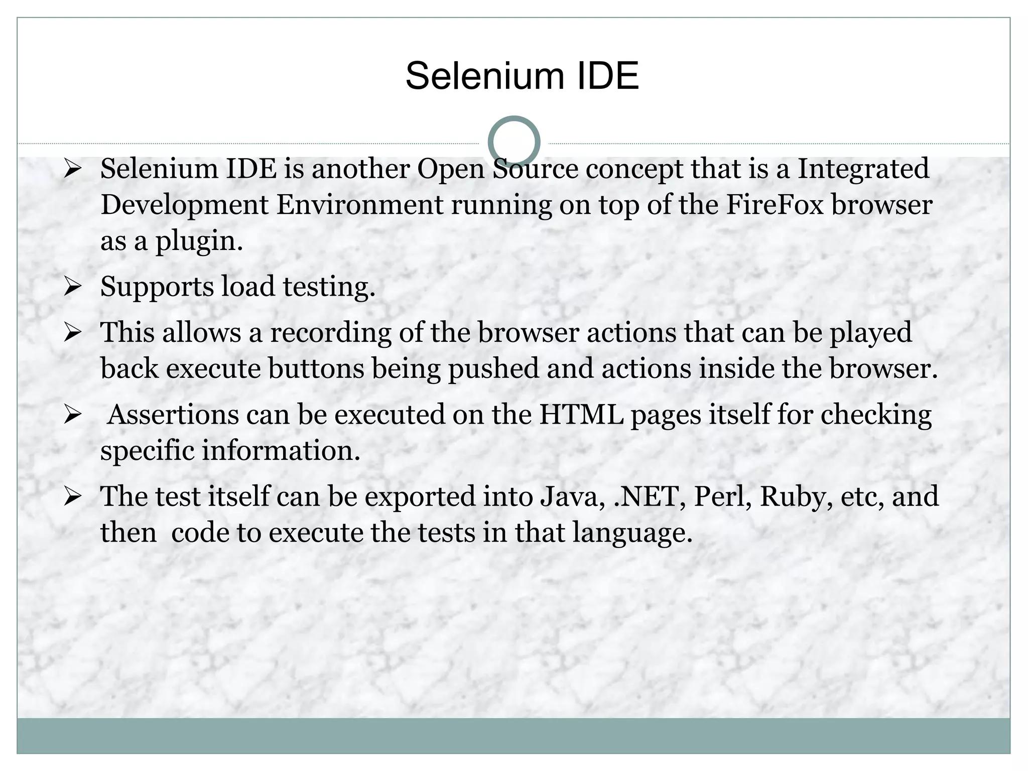 Selenium IDE
 Selenium IDE is another Open Source concept that is a Integrated
Development Environment running on top of the FireFox browser
as a plugin.
 Supports load testing.
 This allows a recording of the browser actions that can be played
back execute buttons being pushed and actions inside the browser.
 Assertions can be executed on the HTML pages itself for checking
specific information.
 The test itself can be exported into Java, .NET, Perl, Ruby, etc, and
then code to execute the tests in that language.
 