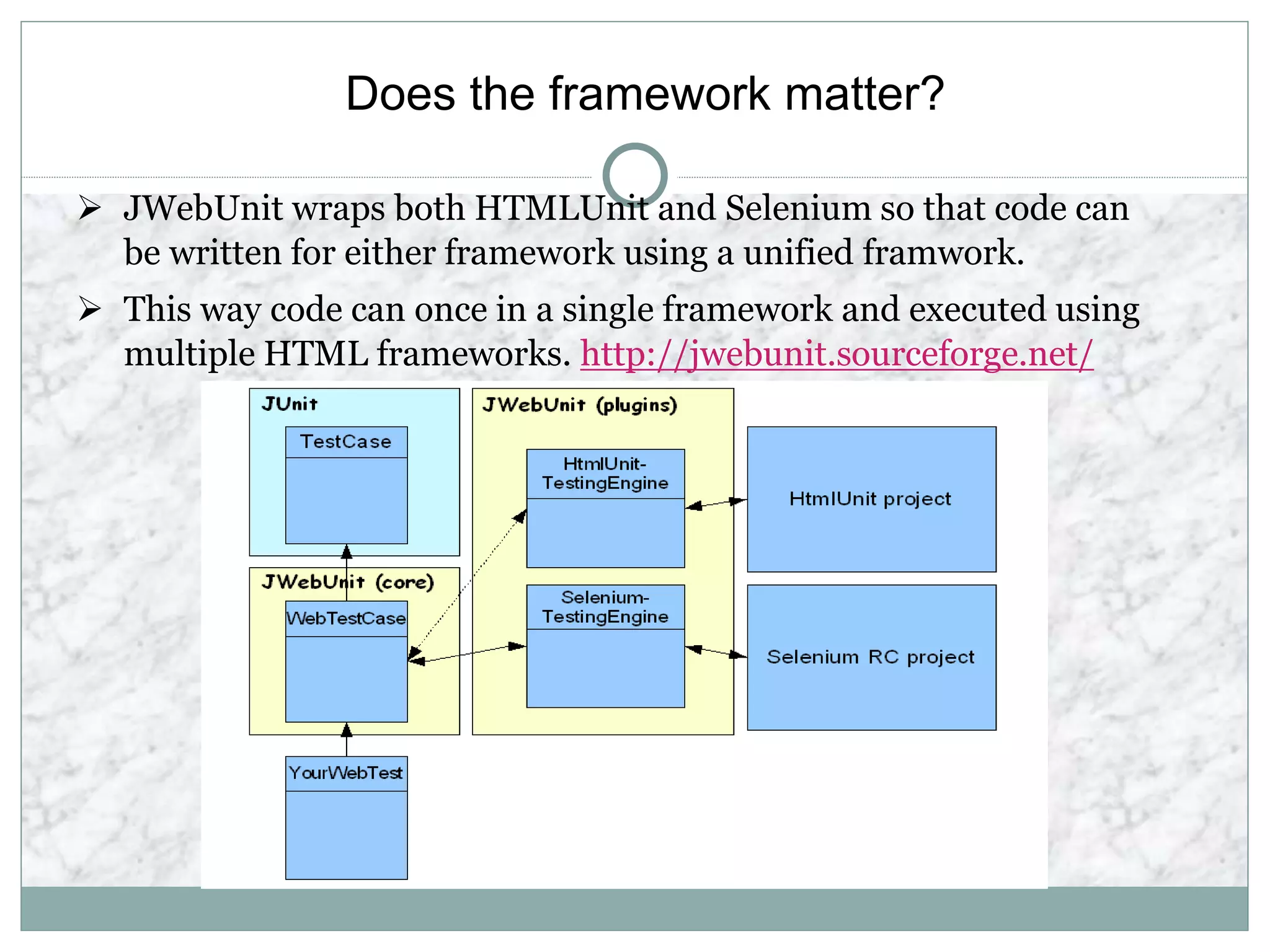 Does the framework matter?
 JWebUnit wraps both HTMLUnit and Selenium so that code can
be written for either framework using a unified framwork.
 This way code can once in a single framework and executed using
multiple HTML frameworks. http://jwebunit.sourceforge.net/
 