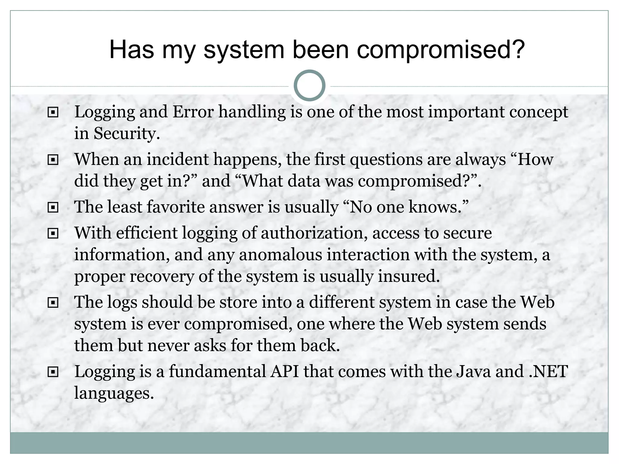 Has my system been compromised?
 Logging and Error handling is one of the most important concept
in Security.
 When an incident happens, the first questions are always “How
did they get in?” and “What data was compromised?”.
 The least favorite answer is usually “No one knows.”
 With efficient logging of authorization, access to secure
information, and any anomalous interaction with the system, a
proper recovery of the system is usually insured.
 The logs should be store into a different system in case the Web
system is ever compromised, one where the Web system sends
them but never asks for them back.
 Logging is a fundamental API that comes with the Java and .NET
languages.
 