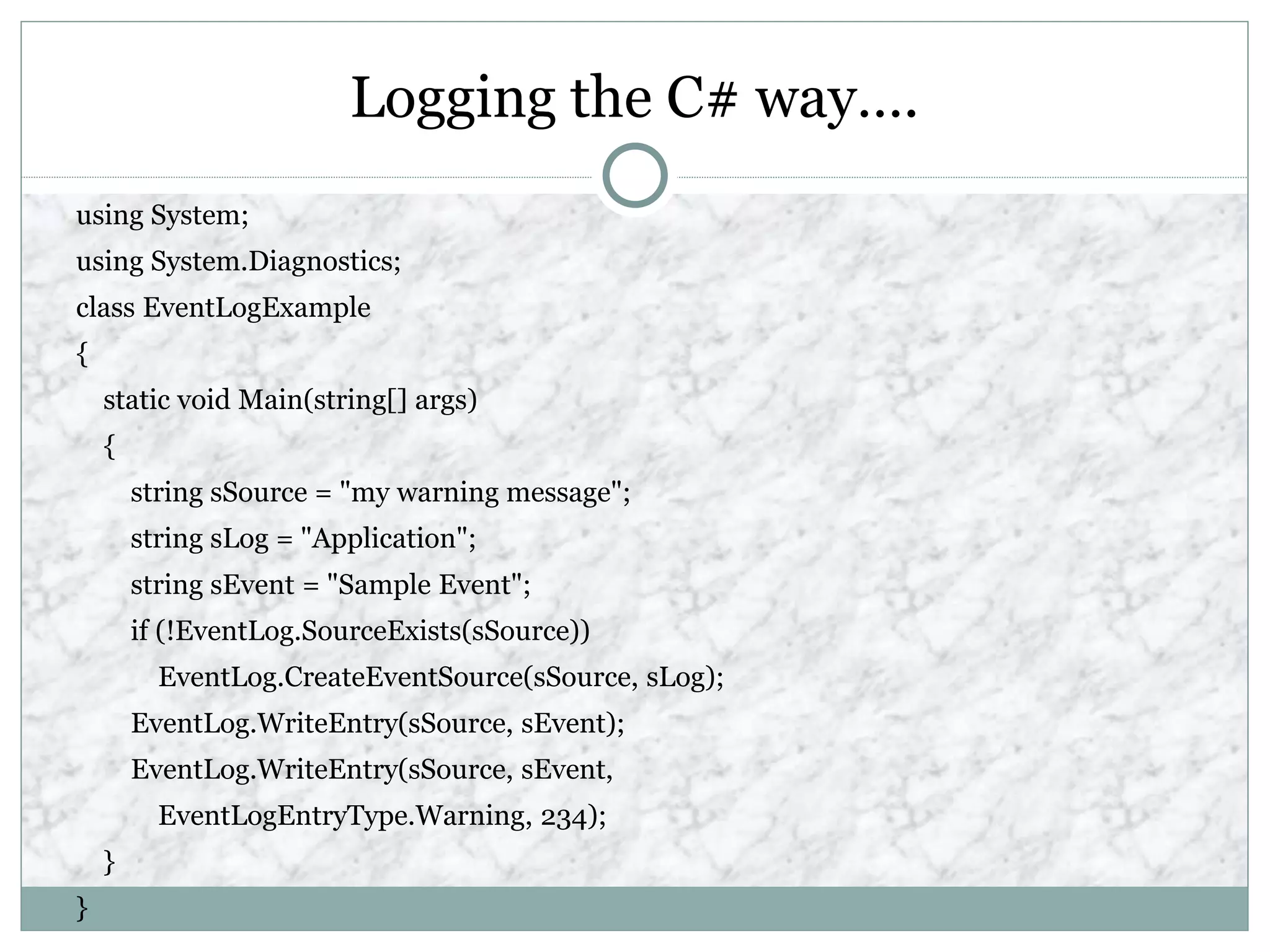 Logging the C# way….
using System;
using System.Diagnostics;
class EventLogExample
{
static void Main(string[] args)
{
string sSource = "my warning message";
string sLog = "Application";
string sEvent = "Sample Event";
if (!EventLog.SourceExists(sSource))
EventLog.CreateEventSource(sSource, sLog);
EventLog.WriteEntry(sSource, sEvent);
EventLog.WriteEntry(sSource, sEvent,
EventLogEntryType.Warning, 234);
}
}
 