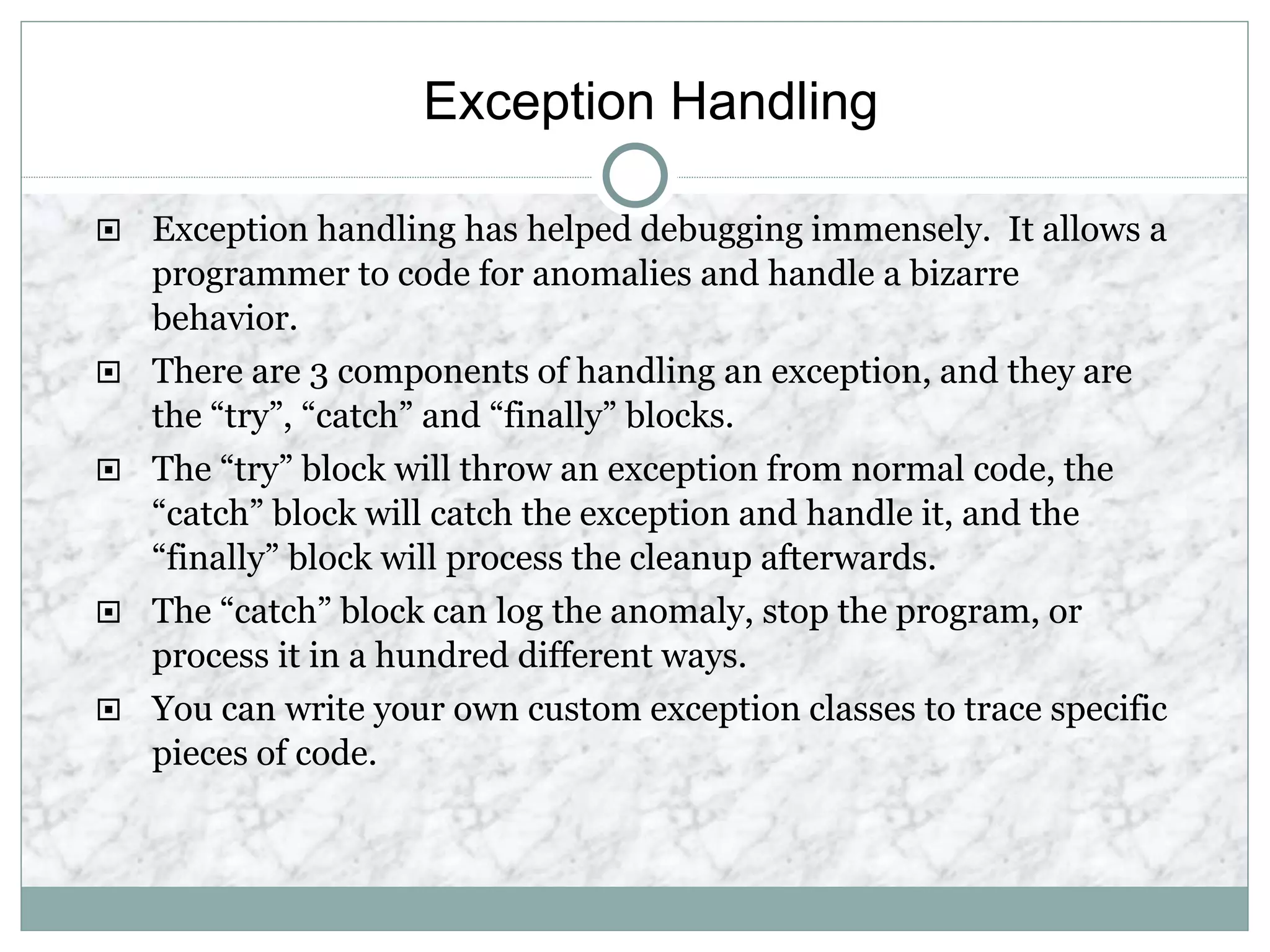Exception Handling
 Exception handling has helped debugging immensely. It allows a
programmer to code for anomalies and handle a bizarre
behavior.
 There are 3 components of handling an exception, and they are
the “try”, “catch” and “finally” blocks.
 The “try” block will throw an exception from normal code, the
“catch” block will catch the exception and handle it, and the
“finally” block will process the cleanup afterwards.
 The “catch” block can log the anomaly, stop the program, or
process it in a hundred different ways.
 You can write your own custom exception classes to trace specific
pieces of code.
 
