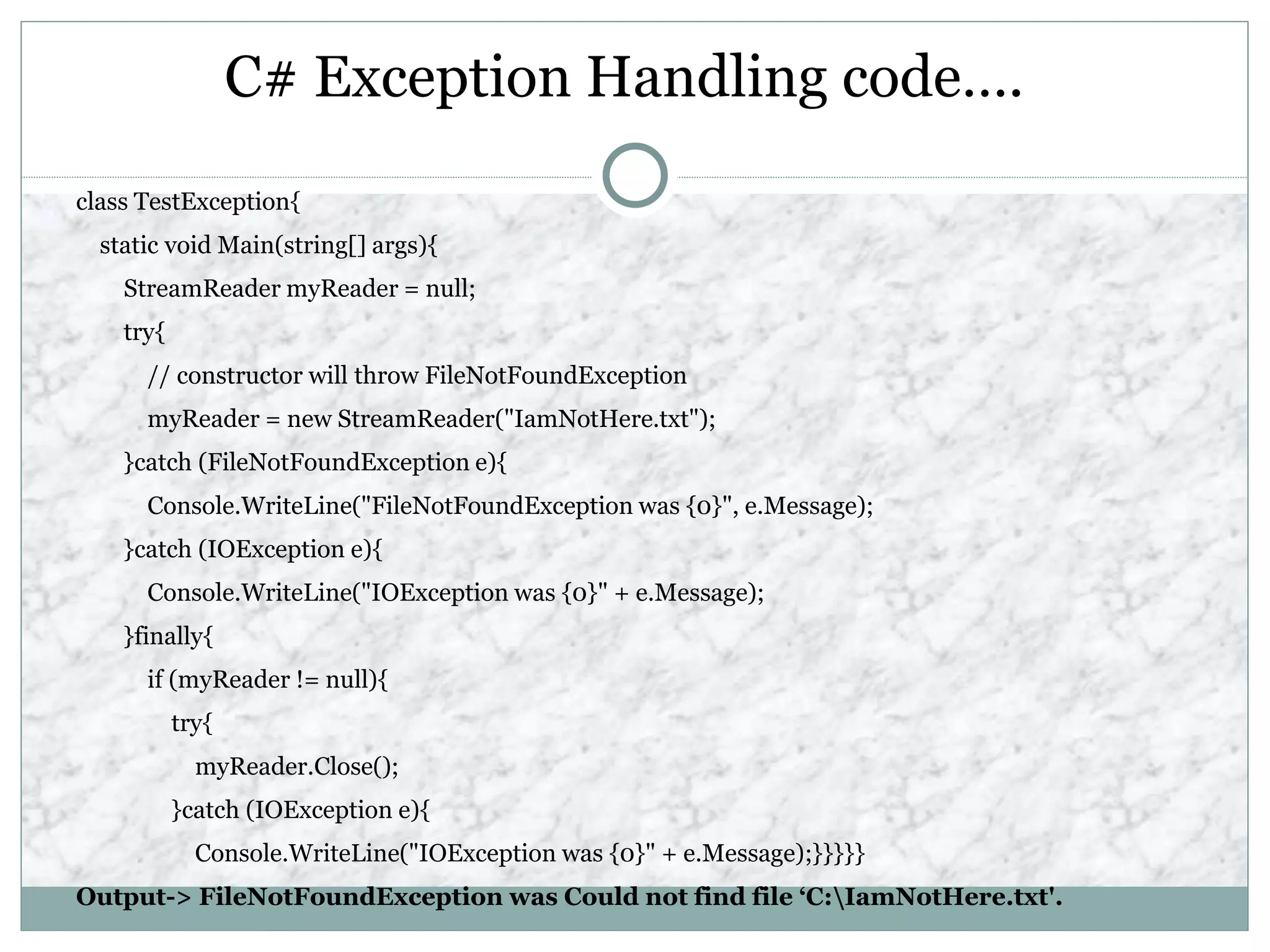 C# Exception Handling code….
class TestException{
static void Main(string[] args){
StreamReader myReader = null;
try{
// constructor will throw FileNotFoundException
myReader = new StreamReader("IamNotHere.txt");
}catch (FileNotFoundException e){
Console.WriteLine("FileNotFoundException was {0}", e.Message);
}catch (IOException e){
Console.WriteLine("IOException was {0}" + e.Message);
}finally{
if (myReader != null){
try{
myReader.Close();
}catch (IOException e){
Console.WriteLine("IOException was {0}" + e.Message);}}}}}
Output-> FileNotFoundException was Could not find file ‘C:IamNotHere.txt'.
 