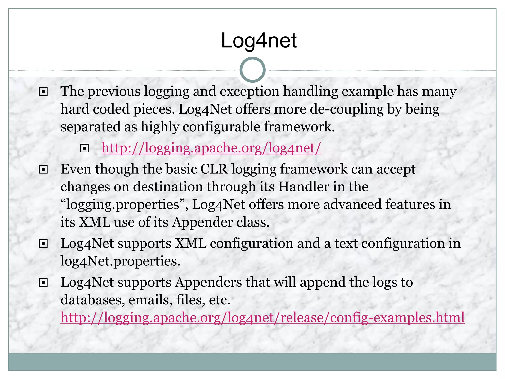 Log4net
 The previous logging and exception handling example has many
hard coded pieces. Log4Net offers more de-coupling by being
separated as highly configurable framework.
 http://logging.apache.org/log4net/
 Even though the basic CLR logging framework can accept
changes on destination through its Handler in the
“logging.properties”, Log4Net offers more advanced features in
its XML use of its Appender class.
 Log4Net supports XML configuration and a text configuration in
log4Net.properties.
 Log4Net supports Appenders that will append the logs to
databases, emails, files, etc.
http://logging.apache.org/log4net/release/config-examples.html
 