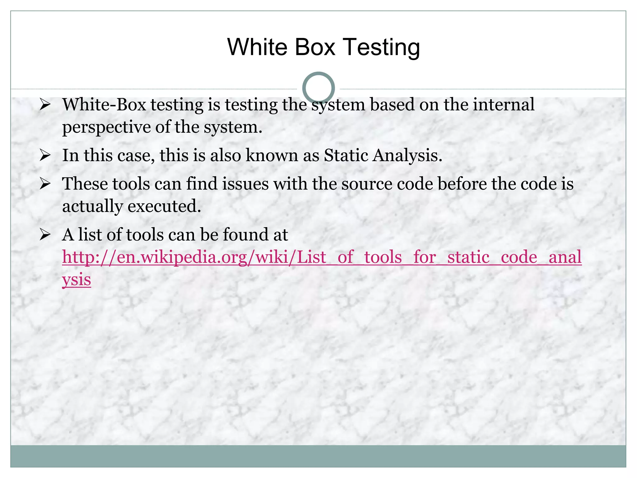 White Box Testing
 White-Box testing is testing the system based on the internal
perspective of the system.
 In this case, this is also known as Static Analysis.
 These tools can find issues with the source code before the code is
actually executed.
 A list of tools can be found at
http://en.wikipedia.org/wiki/List_of_tools_for_static_code_anal
ysis
 