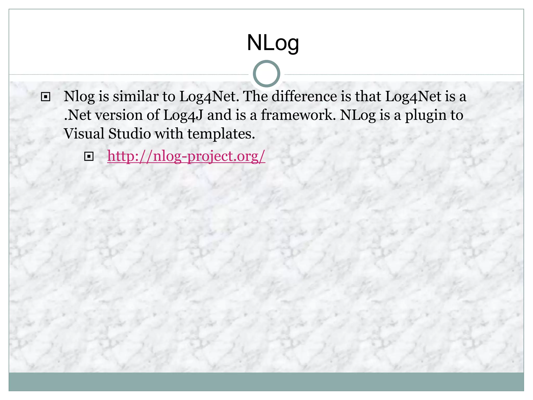 NLog
 Nlog is similar to Log4Net. The difference is that Log4Net is a
.Net version of Log4J and is a framework. NLog is a plugin to
Visual Studio with templates.
 http://nlog-project.org/
 