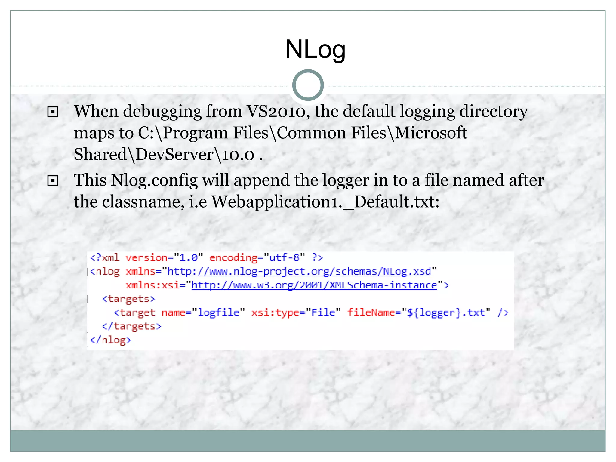 NLog
 When debugging from VS2010, the default logging directory
maps to C:Program FilesCommon FilesMicrosoft
SharedDevServer10.0 .
 This Nlog.config will append the logger in to a file named after
the classname, i.e Webapplication1._Default.txt:
 