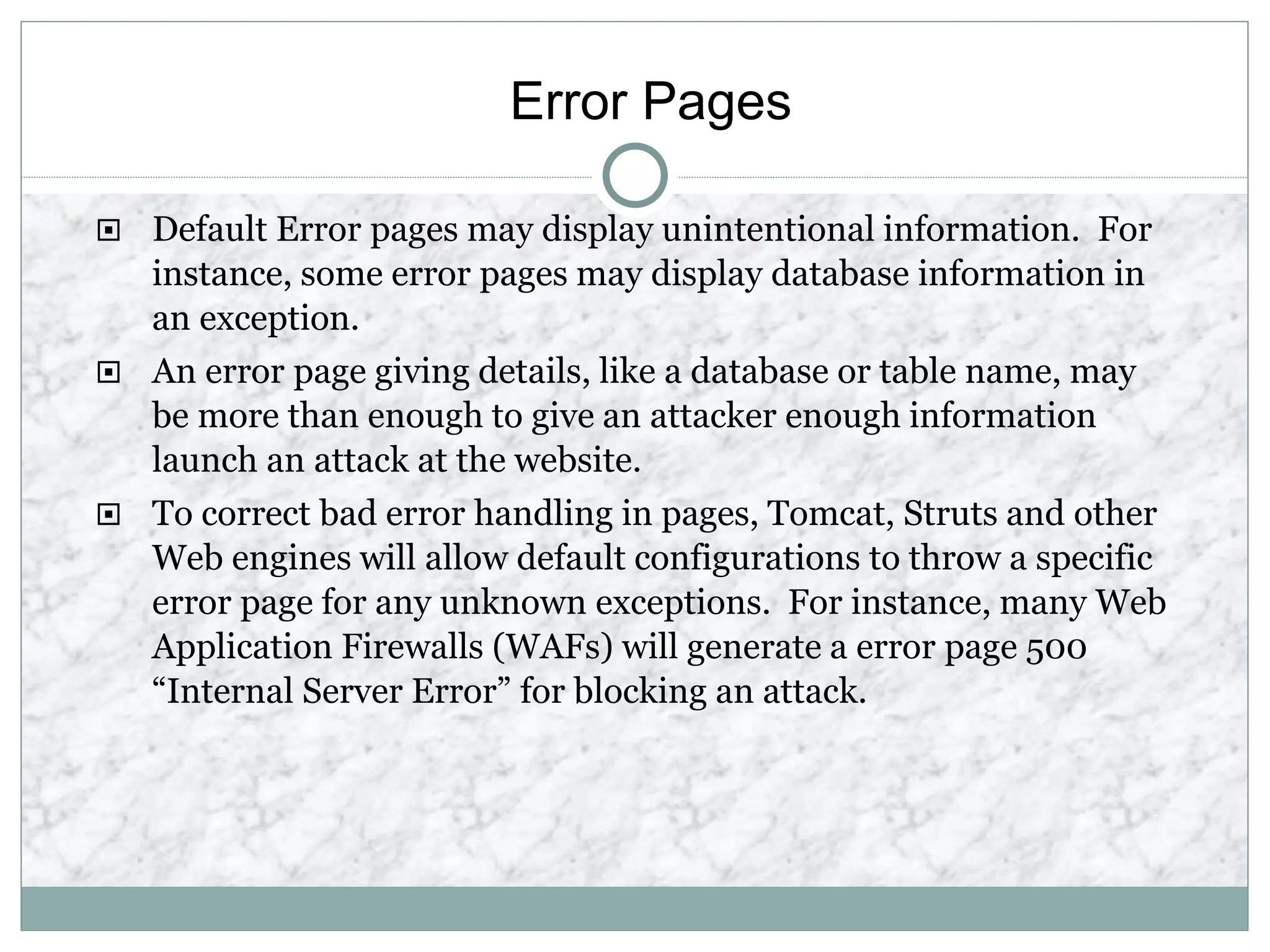 Error Pages
 Default Error pages may display unintentional information. For
instance, some error pages may display database information in
an exception.
 An error page giving details, like a database or table name, may
be more than enough to give an attacker enough information
launch an attack at the website.
 To correct bad error handling in pages, Tomcat, Struts and other
Web engines will allow default configurations to throw a specific
error page for any unknown exceptions. For instance, many Web
Application Firewalls (WAFs) will generate a error page 500
“Internal Server Error” for blocking an attack.
 