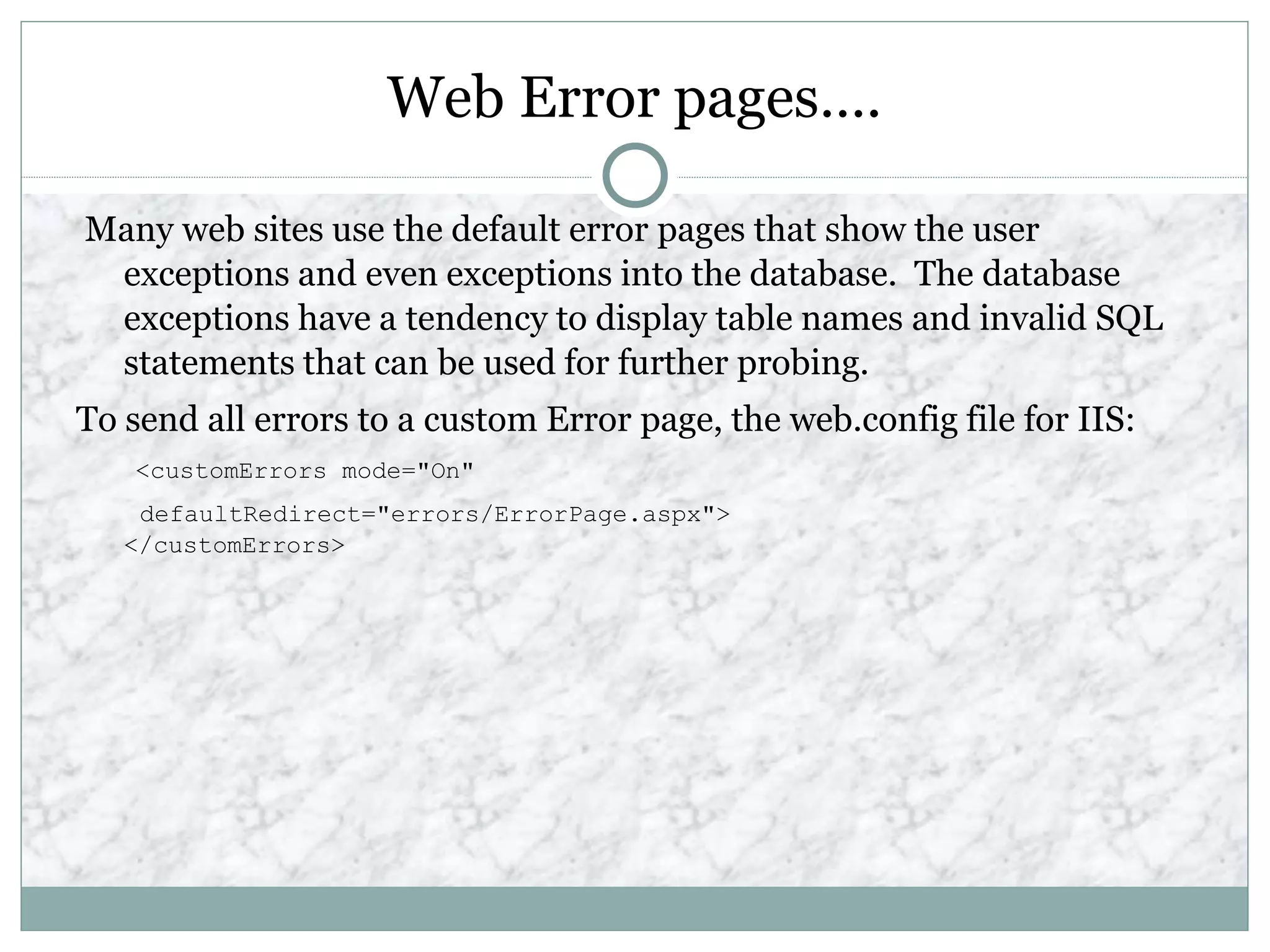 Web Error pages….
Many web sites use the default error pages that show the user
exceptions and even exceptions into the database. The database
exceptions have a tendency to display table names and invalid SQL
statements that can be used for further probing.
To send all errors to a custom Error page, the web.config file for IIS:
<customErrors mode="On"
defaultRedirect="errors/ErrorPage.aspx">
</customErrors>
 