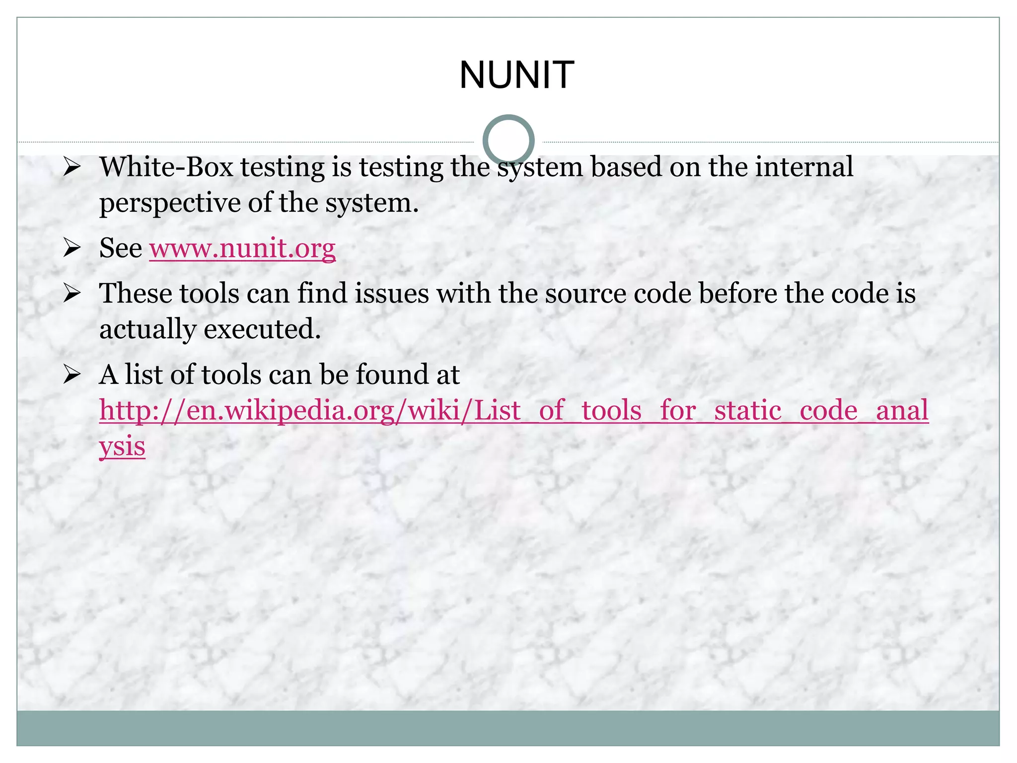 NUNIT
 White-Box testing is testing the system based on the internal
perspective of the system.
 See www.nunit.org
 These tools can find issues with the source code before the code is
actually executed.
 A list of tools can be found at
http://en.wikipedia.org/wiki/List_of_tools_for_static_code_anal
ysis
 