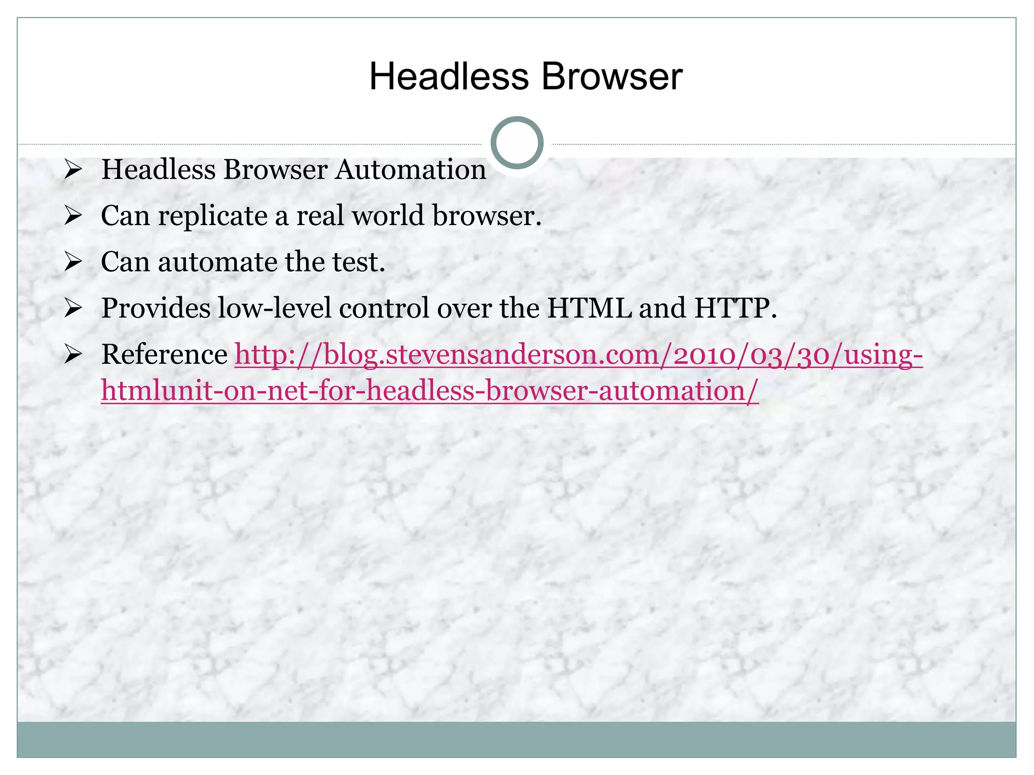Headless Browser
 Headless Browser Automation
 Can replicate a real world browser.
 Can automate the test.
 Provides low-level control over the HTML and HTTP.
 Reference http://blog.stevensanderson.com/2010/03/30/using-
htmlunit-on-net-for-headless-browser-automation/
 