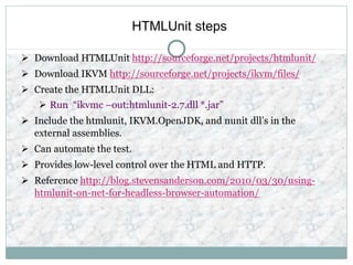 HTMLUnit steps
 Download HTMLUnit http://sourceforge.net/projects/htmlunit/
 Download IKVM http://sourceforge.net/projects/ikvm/files/
 Create the HTMLUnit DLL:
 Run “ikvmc –out:htmlunit-2.7.dll *.jar”
 Include the htmlunit, IKVM.OpenJDK, and nunit dll’s in the
external assemblies.
 Can automate the test.
 Provides low-level control over the HTML and HTTP.
 Reference http://blog.stevensanderson.com/2010/03/30/using-
htmlunit-on-net-for-headless-browser-automation/
 
