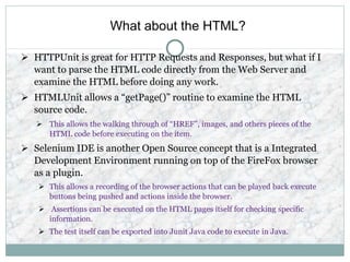What about the HTML?
 HTTPUnit is great for HTTP Requests and Responses, but what if I
want to parse the HTML code directly from the Web Server and
examine the HTML before doing any work.
 HTMLUnit allows a “getPage()” routine to examine the HTML
source code.
 This allows the walking through of “HREF”, images, and others pieces of the
HTML code before executing on the item.
 Selenium IDE is another Open Source concept that is a Integrated
Development Environment running on top of the FireFox browser
as a plugin.
 This allows a recording of the browser actions that can be played back execute
buttons being pushed and actions inside the browser.
 Assertions can be executed on the HTML pages itself for checking specific
information.
 The test itself can be exported into Junit Java code to execute in Java.
 