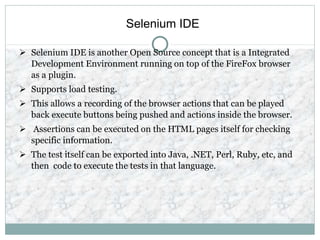 Selenium IDE
 Selenium IDE is another Open Source concept that is a Integrated
Development Environment running on top of the FireFox browser
as a plugin.
 Supports load testing.
 This allows a recording of the browser actions that can be played
back execute buttons being pushed and actions inside the browser.
 Assertions can be executed on the HTML pages itself for checking
specific information.
 The test itself can be exported into Java, .NET, Perl, Ruby, etc, and
then code to execute the tests in that language.
 