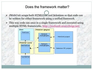Does the framework matter?
 JWebUnit wraps both HTMLUnit and Selenium so that code can
be written for either framework using a unified framwork.
 This way code can once in a single framework and executed using
multiple HTML frameworks. http://jwebunit.sourceforge.net/
 