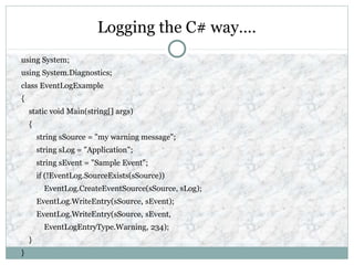 Logging the C# way….
using System;
using System.Diagnostics;
class EventLogExample
{
static void Main(string[] args)
{
string sSource = "my warning message";
string sLog = "Application";
string sEvent = "Sample Event";
if (!EventLog.SourceExists(sSource))
EventLog.CreateEventSource(sSource, sLog);
EventLog.WriteEntry(sSource, sEvent);
EventLog.WriteEntry(sSource, sEvent,
EventLogEntryType.Warning, 234);
}
}
 