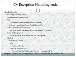 C# Exception Handling code….
class TestException{
static void Main(string[] args){
StreamReader myReader = null;
try{
// constructor will throw FileNotFoundException
myReader = new StreamReader("IamNotHere.txt");
}catch (FileNotFoundException e){
Console.WriteLine("FileNotFoundException was {0}", e.Message);
}catch (IOException e){
Console.WriteLine("IOException was {0}" + e.Message);
}finally{
if (myReader != null){
try{
myReader.Close();
}catch (IOException e){
Console.WriteLine("IOException was {0}" + e.Message);}}}}}
Output-> FileNotFoundException was Could not find file ‘C:IamNotHere.txt'.
 